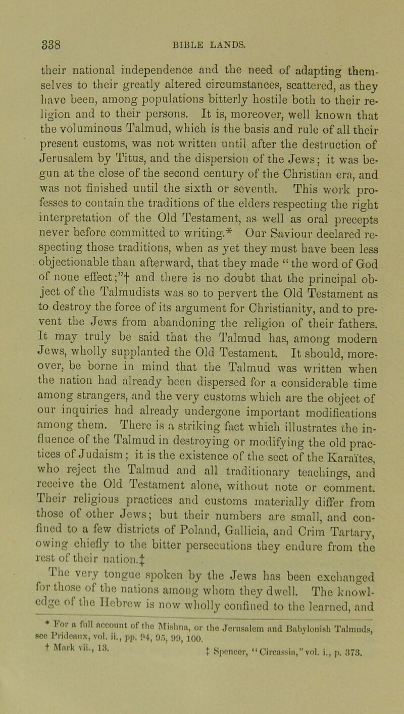 their national independence and tlie need of adapting them- selves to their greatly altered circumstances, scattered, as they have been, among populations bitterly hostile both to their re- ligion and to their persons. It is, moreover, well known that the voluminous Talmud, which is the basis and rule of all their present customs, was not written until after the destruction of Jerusalem by Titus, and the dispersion of the Jews; it was be- gun at the close of the second century of the Christian era, and was not finished until the sixth or seventh. This work pro- fesses to contain the traditions of the elders respecting the right interpretation of the Old Testament, as well as oral precepts never before committed to writing.* Our Saviour declared re- specting those traditions, when as yet they must have been less objectionable than afterward, that they made “ the word of God of none effect ;”f and there is no doubt that the principal ob- ject of the Talmudists was so to pervert the Old Testament as to destroy the force of its argument for Christianity, and to pre- vent the Jews from abandoning the religion of their fathers. It may truly be said that the Talmud has, among modern Jews, wholly supplanted the Old Testament. It should, more- over, be borne in mind that the Talmud was written when the nation had already been dispersed for a considerable time among strangers, and the very customs which are the object of our inquiries had already undergone important modifications among them. There is a striking fact which illustrates the in- fluence of the Talmud in destroying or modifying the old prac- tices of Judaism ; it is the existence of the sect of the Karaites, who ieject the Talmud and all traditionary teachings, and receive the Old lestament alone, without note or comment. Their religious practices and customs materially differ from those of other Jews; but their numbers are small, and con- fined to a few districts of Poland, Gallicia, and Crim Tartary, owing chiefly to the bitter persecutions they endure from the rest of their nation. 1 he very tongue spoken by the Jews has been exchanged for those of the nations among whom they dwell. The knowl- edge of the Hebrew is now wholly confined to the learned, and * For a full nccount of the Mishnn, or the Jerusalem and Babylonish Talmuds, see Pridenux, vol. ii., pp. 04, 915, !)!), 100. t Mnrk vii., 13. t Spencer, “Circassia,”vol. i., p. 373.