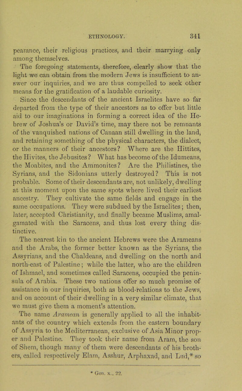 pearance, their religious practices, and their marrying only among themselves. The foregoing statements, therefore, clearly show that the light we can obtain from the modern Jews is insufficient to an- swer our inquiries, and we are thus compelled to seek other means for the gratification of a laudable curiosity. Since the descendants of the ancient Israelites have so far departed from the type of their ancestors as to offer but little aid to our imaginations in forming a correct idea of the He- brew of Joshua’s or David’s time, may there not be remnants of the vanquished nations of Canaan still dwelling in the land, and retaining something of the physical characters, the dialect, or the manners of their ancestors? Where are the Hittites, the Hivites, the Jebusites ? What has become of the Idumeans, the Moabites, and the Ammonites? Are the Philistines, the Syrians, and the Sidonians utterly destroyed? This is not probable. Some of their descendants are, not unlikely, dwelling at this moment upon the same spots where lived their earliest ancestry. They cultivate the same fields and engage in the same occupations. They were subdued by the Israelites; then, later, accepted Christianity, and finally became Muslims, amal- gamated with the Saracens, and thus lost every thing dis- tinctive. The nearest kin to the ancient Hebrews were the Arameans and the Arabs, the former better known as the Syrians, the Assyrians, and the Chaldeans, and dwelling on the north and north-east of Palestine; while the latter, who are the children of Ishmael, and sometimes called Saracens, occupied the penin- sula of Arabia. These two nations offer so much promise of assistance in our inquiries, both as blood-relations to the Jews, and on account of their dwelling in a very similar climate, that we must give them a moment’s attention. The name Aramean is generally applied to all the inhabit- ants of the country which extends from the eastern boundary of Assyria to the Mediterranean, exclusive of Asia Minor prop- er and Palestine. They took their name from Aram, the son of Shem, though many of them were descendants of his broth- ers, called respectively Elam, Asshur, Arphaxad, and Lud,*so Gen. X.. 22.