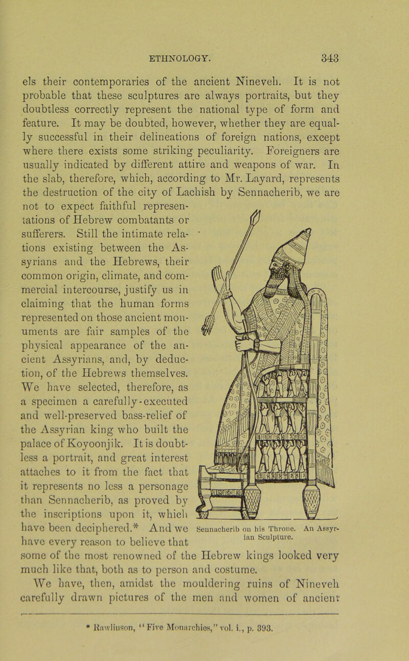 els their contemporaries of the ancient Nineveh. It is not probable that these sculptures are always portraits, but they doubtless correctly represent the national type of form and feature. It may be doubted, however, whether they are equal- ly successful in their delineations of foreign nations, except where there exists some striking peculiarity. Foreigners are usually indicated by different attire and weapons of war. In the slab, therefore, which, according to Mr. Layard, represents the destruction of the city of Lachish by Sennacherib, we are not to expect faithful represen- tations of Hebrew combatants or sufferers. Still the intimate rela- tions existing between the As- syrians and the Hebrews, their common origin, climate, and com- mercial intercourse, justify us in claiming that the human forms represented on those ancient mon- uments are fair samples of the physical appearance of the an- cient Assyrians, and, by deduc- tion, of the Hebrews themselves. We have selected, therefore, as a specimen a carefully-executed and well-preserved bass-relief of the Ass}rrian king who built the palace of Koyoonjik. It is doubt- less a portrait, and great interest attaches to it from the fact that it represents no less a personage than Sennacherib, as proved by the inscriptions upon it, which have been deciphered.* And we Sennacherib on his Throne. An Assyr- have every reason to believe that 11111 Sculptuie‘ some of the most renowned of the Hebrew kings looked very much like that, both as to person and costume. We have, then, amidst the mouldering ruins of Nineveh carefully drawn pictures of the men and women of ancient Rawlinson, “Five Monarchies,” vol. i., p. 393.