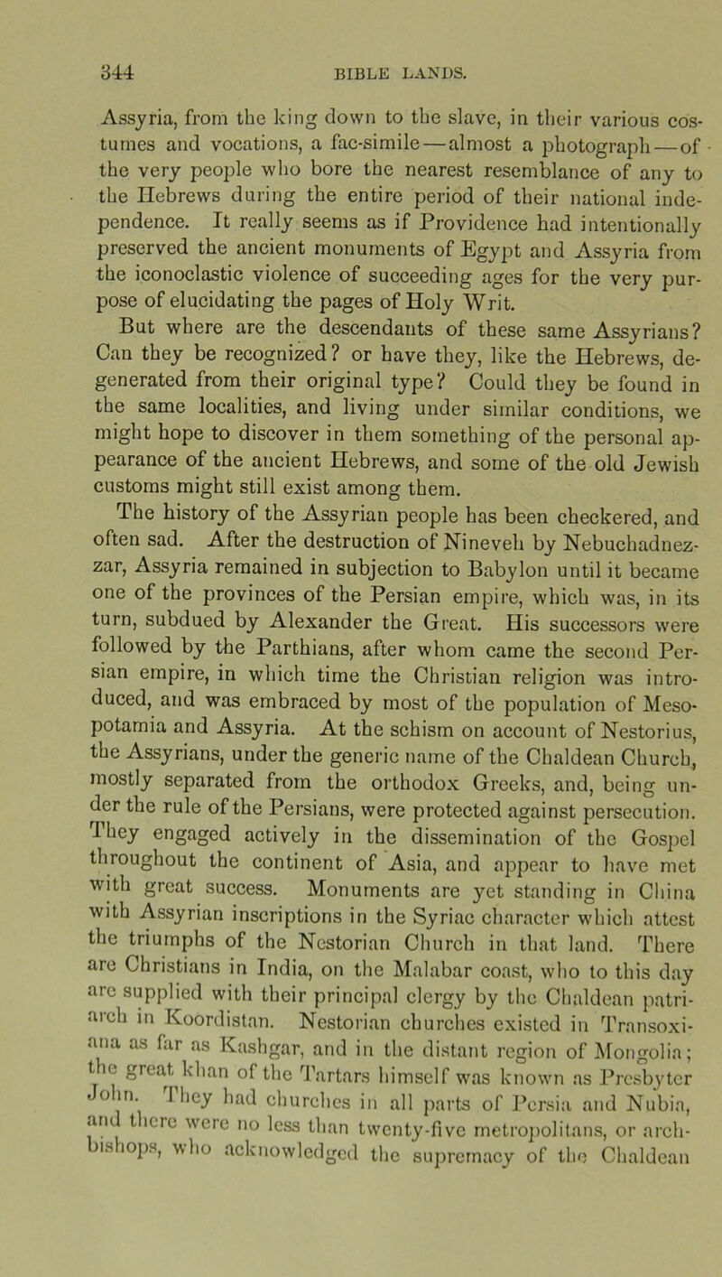 Assyria, from the king down to the slave, in their various cos- tumes and vocations, a fac-simile — almost a photograph—of the very people who bore the nearest resemblance of any to the Hebrews during the entire period of their national inde- pendence. It really seems as if Providence had intentionally preserved the ancient monuments of Egypt and Assyria from the iconoclastic violence of succeeding ages for the very pur- pose of elucidating the pages of Holy Writ. But where are the descendants of these same Assyrians? Can they be recognized? or have they, like the Hebrews, de- generated from their original type? Could they be found in the same localities, and living under similar conditions, we might hope to discover in them something of the personal ap- pearance of the ancient Hebrews, and some of the old Jewish customs might still exist among them. The history of the Assyrian people has been checkered, and often sad. After the destruction of Nineveh by Nebuchadnez- zar, Assyria remained in subjection to Babylon until it became one of the provinces of the Persian empire, which was, in its turn, subdued by Alexander the Great. His successors were followed by the Parthians, after whom came the second Per- sian empire, in which time the Christian religion was intro- duced, and was embraced by most of the population of Meso- potamia and Assyria. At the schism on account of Nestorius, the Assyrians, under the generic name of the Chaldean Church, mostly separated from the orthodox Greeks, and, being un- der the rule of the Persians, were protected against persecution. They engaged actively in the dissemination of the Gospel throughout the continent of Asia, and appear to have met with great success. Monuments are yet standing in China with Assyrian inscriptions in the Syriac character which attest the triumphs of the Nestorian Church in that land. There are Christians in India, on the Malabar coast, who to this day arc supplied with their principal clergy by the Chaldean patri- arch in Koordistan. Nestorian churches existed in Transoxi- ana as far as Kashgar, and in the distant region of Mongolia; t ie great khan of the Tartars himself was known as Presbyter o in. 1 hey had churches in all parts of Persia and Nubia, an t lore were no less than twenty-five metropolitans, or arch- is iops, who acknowledged the supremacy of the Chaldean