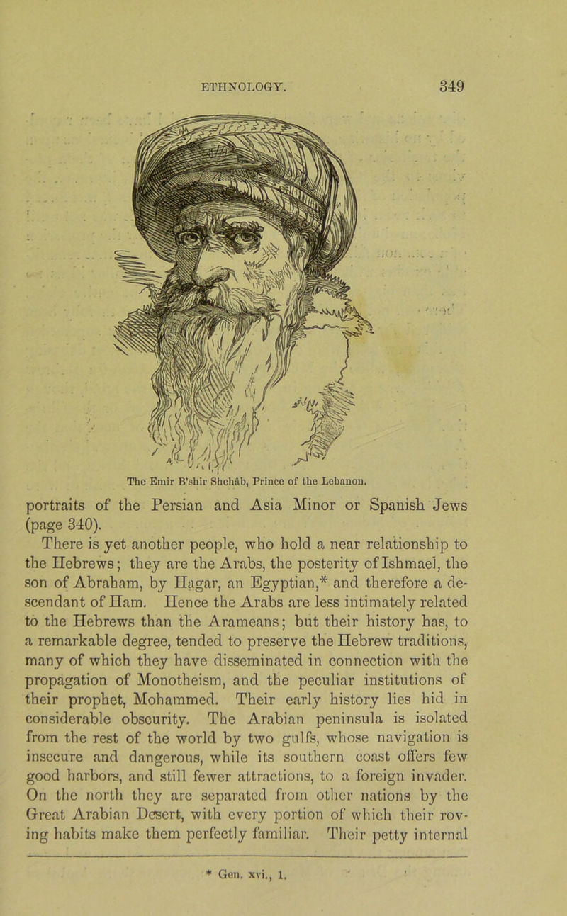 portraits of the Persian and Asia Minor or Spanish Jews (page 340). There is yet another people, who hold a near relationship to the Hebrews; they are the Arabs, the posterity oflshmael, the son of Abraham, by Hagar, an Egyptian,* and therefore a de- scendant of Ham. Hence the Arabs are less intimately related to the Hebrews than the Arameans; but their history has, to a remarkable degree, tended to preserve the Hebrew traditions, many of which they have disseminated in connection with the propagation of Monotheism, and the peculiar institutions of their prophet, Mohammed. Their early history lies hid in considerable obscurity. The Arabian peninsula is isolated from the rest of the world by two gulfs, whose navigation is insecure and dangerous, while its southern coast offers few good harbors, and still fewer attractions, to a foreign invader. On the north they are separated from other nations by the Great Arabian Desert, with every portion of which their rov- ing habits make them perfectly familiar. Their petty internal