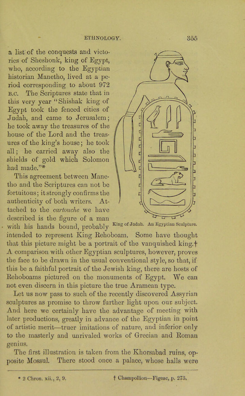 a list of the conquests and victo- ries of Shesbonk, king of Egypt, who, according to the Egyptian historian Manetho, lived at a pe- riod corresponding to about 972 B.c. The Scriptures state that in this very year “Shishak king of Egypt took the fenced cities of Judah, and came to Jerusalem; he took away the treasures of the house of the Lord and the treas- ures of the king’s house; he took all; he carried away also the shields of gold which Solomon had made.”* This agreement between Mane- tho and the Scriptures can not be fortuitous; it strongly confirms the authenticity of both writers. At- tached to the cartouche we have described is the figure of a man with his hands bound, probably KiS°fJ“daL Au Egyptian Sculpture. intended to represent King Rehoboam, Some have thought that this picture might be a portrait of the vanquished king.f A comparison with other Egyptian sculptures, however, proves the face to be drawn in the usual conventional style, so that, if this be a faithful portrait of the Jewish king, there are hosts of Rehoboams pictured on the monuments of Egypt. We can not even discern in this picture the true Aramean type. Let us now pass to such of the recently discovered Assyrian sculptures as promise to throw further light upon our subject. And here we certainly have the advantage of meeting with later productions, greatly in advance of the Egyptian in point of artistic merit—truer imitations of nature, and inferior only to the masterly and unrivaled works of Grecian and Roman genius. The first illustration is taken from the Khorsabad ruins, op- posite Mossul. There stood once a palace, whose halls were * 2 Chron. xii., 2, 9. f Champollion—Figeac, p. 273,