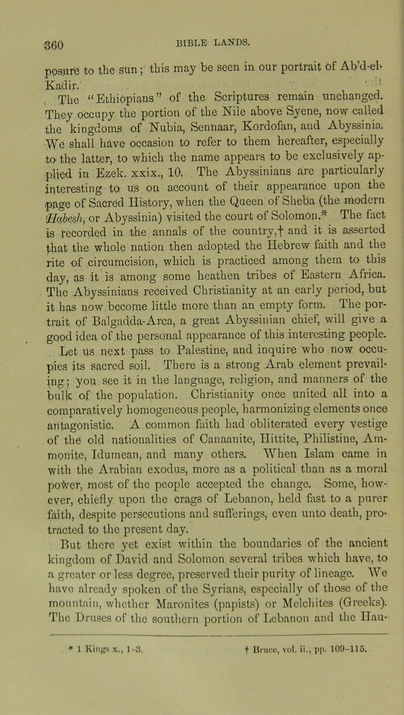 posure to the sun; this may be seen in our portrait of Ab’d-eh Kadir. The “Ethiopians” of the Scriptures remain unchanged. They occupy the portion of the Nile above Syene, now called the kingdoms of Nubia, Sennaar, Kordofan, and Abyssinia. We shall have occasion to refer to them hereafter, especially to the latter, to which the name appears to be exclusively ap- plied in Ezek. xxix., 10, The Abyssinians are particularly interesting to us on account of their appearance upon the page of Sacred History, when the Queen of Sheba (the modern !Eabesli, or Abyssinia) visited the court of Solomon* The fact is recorded in the annals of the country,! and it is asserted that the whole nation then adopted the Hebrew faith and the rite of circumcision, which is practiced among them to this day, as it is among some heathen tribes of Eastern Africa. The Abyssinians received Christianity at an early period, but it has now become little more than an empty form. The por- trait of Balgadda-Arca, a great Abyssinian chief, will give a good idea of the personal appearance of this interesting people. Let us next pass to Palestine, and inquire who now occu- pies its sacred soil. There is a strong Arab element prevail- ing; you see it in the language, religion, and manners of the bulk of the population. Christianity once united all into a comparatively homogeneous people, harmonizing elements once antagonistic. A common faith had obliterated every vestige of the old nationalities of Canaanite, Hittite, Philistine, Am- monite, Idumean, and many others. When Islam came in with the Arabian exodus, more as a political than as a moral power, most of the people accepted the change. Some, how- ever, chiefly upon the crags of Lebanon, held fast to a purer faith, despite persecutions and sufferings, even unto death, pro- tracted to the present day. But there yet exist within the boundaries of the ancient kingdom of David and Solomon several tribes which have, to a greater or less degree, preserved their purity of lineage. We have already spoken of the Syrians, especially of those of the mountain, whether Maronites (papists) or Mclchites (Greeks). The Druses of the southern portion of Lebanon and the Ilau-