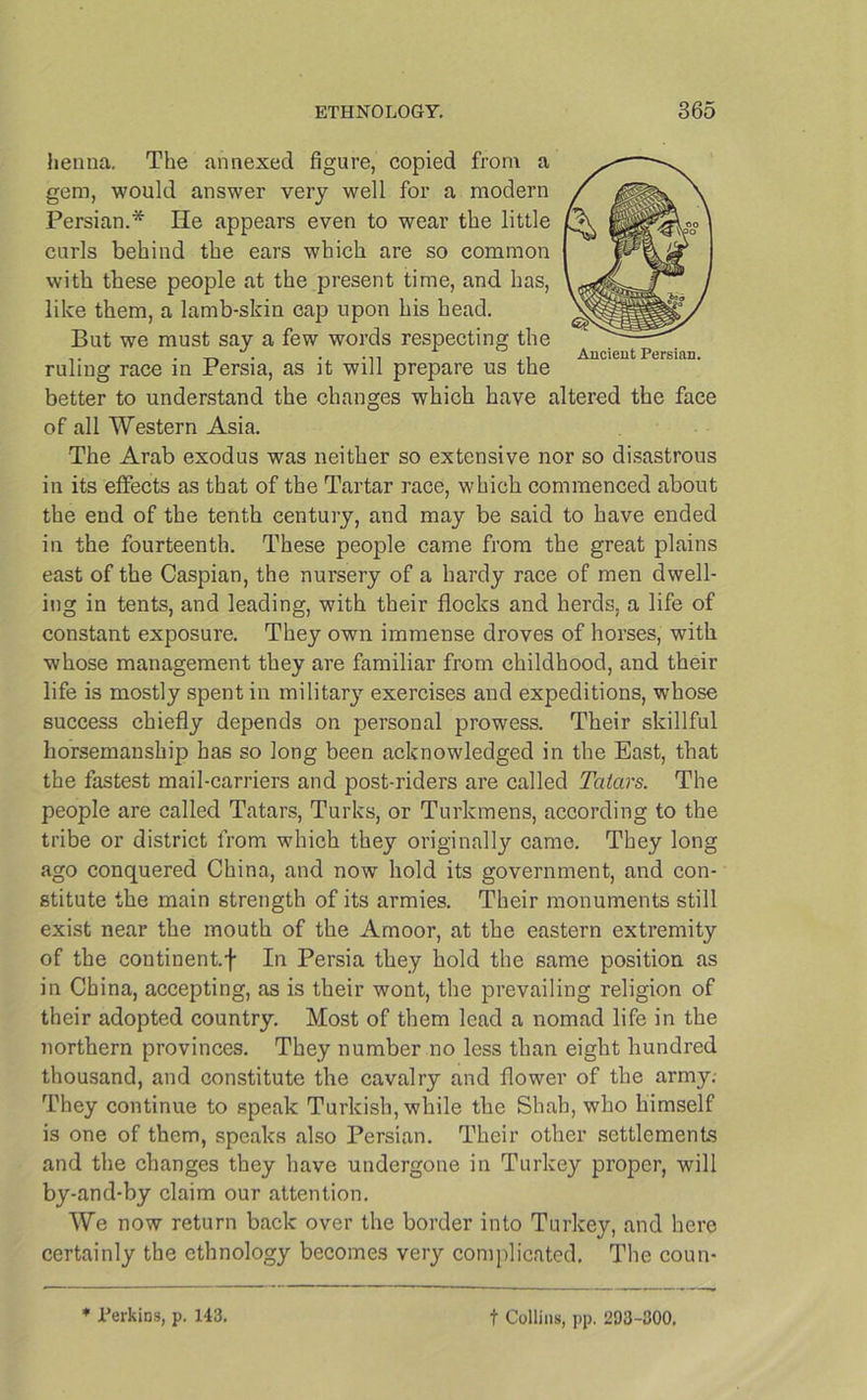 henna. The annexed figure, copied from a gem, would answer very well for a modern Persian.* He appears even to wear the little curls behind the ears which are so common with these people at the present time, and has, like them, a lamb-skin cap upon his head. But we must say a few words respecting the “ AllflPllt PpfRlflTI ruling race in Persia, as it will prepare us the better to understand the changes which have altered the face of all Western Asia. The Arab exodus was neither so extensive nor so disastrous in its effects as that of the Tartar race, which commenced about the end of the tenth century, and may be said to have ended in the fourteenth. These people came from the great plains east of the Caspian, the nursery of a hardy race of men dwell- ing in tents, and leading, with their flocks and herds, a life of constant exposure. They own immense droves of horses, with whose management they are familiar from childhood, and their life is mostly spent in military exercises and expeditions, whose success chiefly depends on personal prowess. Their skillful horsemanship has so long been acknowledged in the East, that the fastest mail-carriers and post-riders are called Tatars. The people are called Tatars, Turks, or Turkmens, according to the tribe or district from which they originally came. They long ago conquered China, and now hold its government, and con- stitute the main strength of its armies. Their monuments still exist near the mouth of the Amoor, at the eastern extremity of the continent, f In Persia they hold the same position as in China, accepting, as is their wont, the prevailing religion of their adopted country. Most of them lead a nomad life in the northern provinces. They number no less than eight hundred thousand, and constitute the cavalry and flower of the army; They continue to speak Turkish, while the Shah, who himself is one of them, speaks also Persian. Their other settlements and the changes they have undergone in Turkey proper, will by-and-by claim our attention. We now return back over the border into Turkey, and here certainly the ethnology becomes very complicated. The coun- * Perkins, p. 143. f Collins, pp, 203-300,