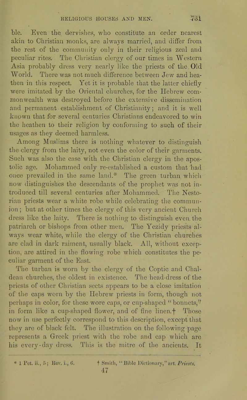 ble. Even the dervishes, who constitute an order nearest akin to Christian monks, are always married, and differ from the rest of the community only in their religious zeal and peculiar rites. The Christian clergy of our times in Western Asia probably dress very nearly like the priests of the Old World. There was not much difference between Jew and hea- then in this respect. Yet it is probable that the latter chiefly were imitated by the Oriental churches, for the Hebrew com- monwealth was destroyed before the extensive dissemination and permanent establishment of Christianity; and it is well known that for several centuries Christians endeavored to win the heathen to their religion by conforming to such of their usages as they deemed harmless. Among Muslims there is nothing whatever to distinguish the clergy from the laity, not even the color of their garments. Such was also the case with the Christian clergy in the apos- tolic age. Mohammed only re-established a custom that had once prevailed in the same land.* The green turban which now distinguishes the descendants of the prophet was not in- troduced till several centuries after Mohammed. The Nesto- rian priests wear a white robe while celebrating the commun- ion ; but at other times the clergy of this very ancient Church dress like the laity. There is nothing to distinguish even the patriarch or bishops from other men. The Yezidy priests al- ways wear white, while the clergy of the Christian churches are clad in dark raiment, usually black. All, without excep- tion, are attired in the flowing robe which constitutes the pe- culiar garment of the East. The turban is worn by the clergy of the Coptic and Chal- dean churches, the oldest in existence. The head-dress of the priests of other Christian sects appears to be a close imitation of the caps worn by the Hebrew priests in form, though not perhaps in color, for these wore caps, or cup-shaped “bonnets,” in form like a cup-shaped flower, and of fine linen.f Those now in use perfectly correspond to this description, except that they arc of black felt. The illustration on the following page represents a Greek priest with the robe and cap which are his every-day dress. This is the mitre of the ancients. Tt t Smith, “liible Dictionary, art. Priests. 47 * 1 Pet. ii., 5; Rev. i., G.