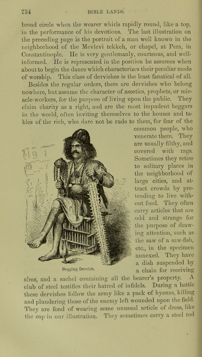 broad circle when the wearer whirls rapidly round, like a top, in the performance of his devotions. The last illustration on the preceding page is the portrait of a man well known in the neighborhood of the Mcvlevi tekkeh, or chapel, at Pera, in Constantinople. He is very gentlemanly, courteous, and well- informed. lie is represented in the position he assumes when about to begin the dance which characterizes their peculiar mode of worship. This class of dervishes is the least fanatical of all. Besides the regular orders, there are dervishes who belong nowhere, but assume the character of ascetics, prophets, or mir- acle-workers, for the purpose of living upon the public. They claim charity as a right, and are the most impudent beggars in the world, often inviting themselves to the houses and ta- bles of the rich, who dare not be rude to them, for fear of the common people, who venerate them. They are usually filthy, and covered with rags. Sometimes they retire to solitary places in the neighborhood of large cities, and at- tract crowds by pre- tending to live with- out food. They often carry articles that are odd and strange for the purpose of draw- ing attention, such as the saw of a saw-fish, etc., in the specimen annexed. They have a dish suspended by Begging Dervish. ;x chajn for receiving alms, and a sacliel containing all the bearer’s property. A club of steel testifies their hatred of infidels. During a battle these dervishes follow the army like a pack of hyenas, killing and plundering those of the enemy left wounded upon t he field. They are fond of wearing some unusual article of dress, like the cap in our illustration. They sometimes carry a steel rod