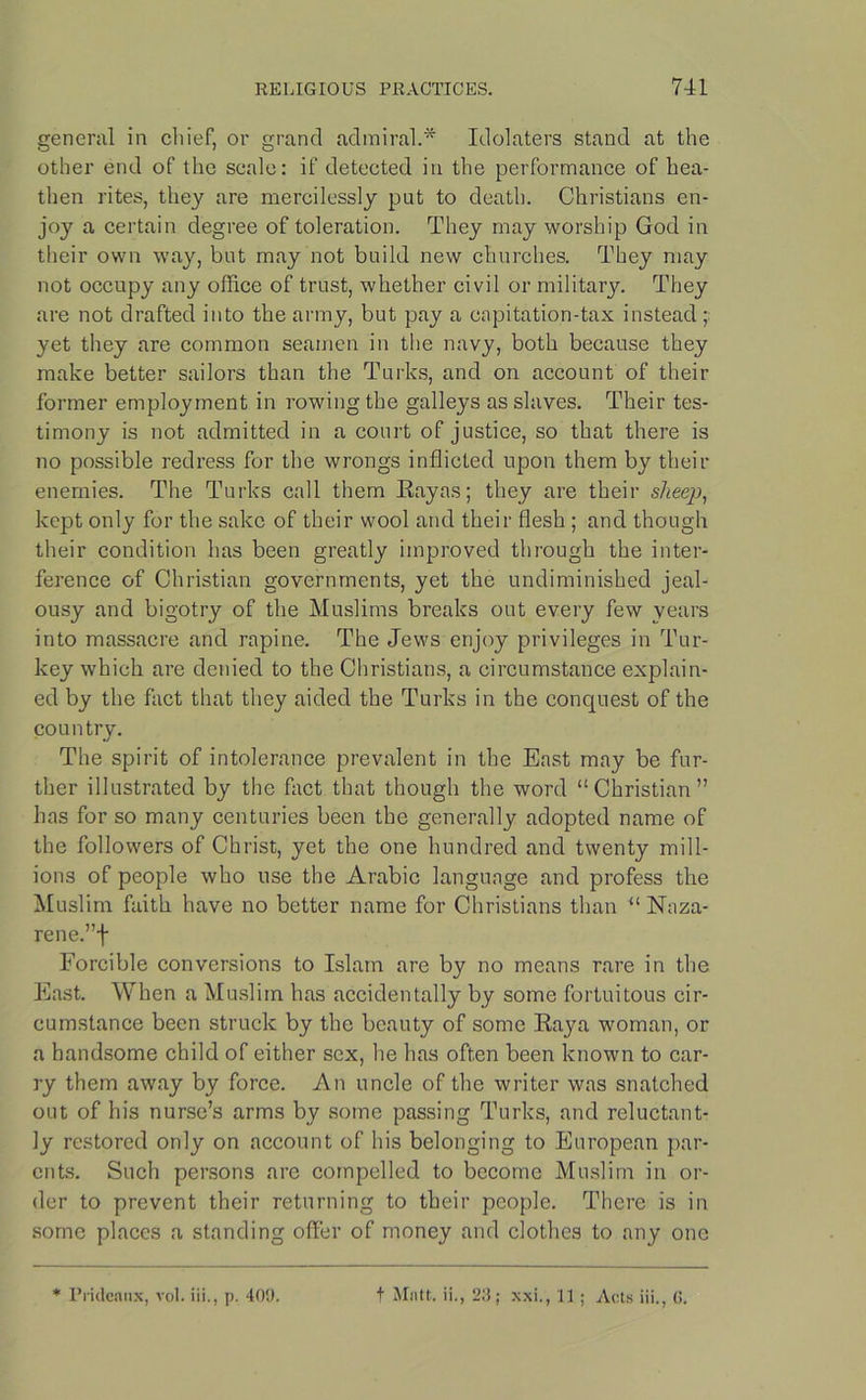 general in chief, or grand admiral.* Idolaters stand at the other end of the scale: if detected in the performance of hea- then rites, they are mercilessly put to death. Christians en- joy a certain degree of toleration. They may worship God in their own way, but may not build new churches. They may not occupy any office of trust, whether civil or military. They are not drafted into the army, but pay a capitation-tax instead ; yet they are common seamen in the navy, both because they make better sailors than the Turks, and on account of their former employment in rowing the galleys as slaves. Their tes- timony is not admitted in a court of justice, so that there is no possible redress for the wrongs inflicted upon them by their enemies. The Turks call them Rayas; they are their sheep, kept only for the sake of their wool and their flesh ; and though their condition has been greatly improved through the inter- ference of Christian governments, yet the undiminished jeal- ousy and bigotry of the Muslims breaks out every few years into massacre and rapine. The Jews enjoy privileges in Tur- key which are denied to the Christians, a circumstance explain- ed by the fact that they aided the Turks in the conquest of the country. The spirit of intolerance prevalent in the East may be fur- ther illustrated by the fact that though the word “Christian” has for so many centuries been the generally adopted name of the followers of Christ, yet the one hundred and twenty mill- ions of people who use the Arabic language and profess the Muslim faith have no better name for Christians than “ Naza- rene.”f Forcible conversions to Islam are by no means rare in the East. When a Muslim has accidentally by some fortuitous cir- cumstance been struck by the beauty of some Raya woman, or a handsome child of either sex, he has often been known to car- ry them away by force. An uncle of the writer was snatched out of his nurse’s arms by some passing Turks, and reluctant- ly restored only on account of his belonging to European par- ents. Such persons are compelled to become Muslim in or- der to prevent their returning to their people. There is in some places a standing offer of money and clothes to any one * Prideaux, vol. iii., p. 40!). t Matt, ii., 23; xxi., 11 ; Acts iii., 6.