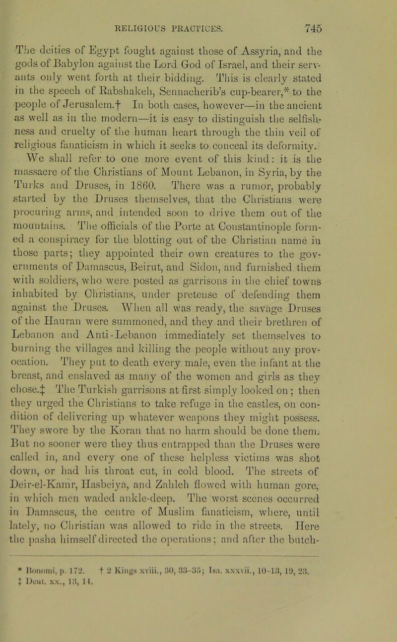 The deities of Egypt fought against those of Assyria, and the gods of Babylon against the Lord God of Israel, and their serv- ants only went forth at their bidding. This is clearly stated in the speech of Rabshakeh, Sennacherib’s cup-bearer,* to the people of Jerusalem.f In both cases, however—in the ancient as well as in the modern—it is easy to distinguish the selfish- ness and cruelty of the human heart through the thin veil of religious fanaticism in which it seeks to conceal its deformity. We shall refer to one more event of this kind: it is the massacre of the Christians of Mount Lebanon, in Syria, by the Turks and Druses, in 1860. There was a rumor, probably started by the Druses themselves, that the Christians were procuring arms, and intended soon to drive them out of the mountains. The officials of the Porte at Constantinople form- ed a conspiracy for the blotting out of the Christian name in those parts; they appointed their own creatures to the gov- ernments of Damascus, Beirut, and Sidon, and furnished them with soldiers, who were posted as garrisons in the chief towns inhabited by Christians, under pretense of defending them against the Druses. When all was ready, the savage Druses of the Hauran were summoned, and they and their brethren of Lebanon and Anti-Lebanon immediately set themselves to burning the villages and killing the people without any prov- ocation. They put to death every male, even the infant at the breast, and enslaved as many of the women and girls as they chose.J The Turkish garrisons at first simply looked on ; then they urged the Christians to take refuge in the castles, on con- dition of delivering up whatever weapons they might possess. They swore by the Koran that no harm should be done them. But no sooner were they thus entrapped than the Druses were called in, and every one of these helpless victims was shot down, or had his throat cut, in cold blood. The streets of Deir-el-Kamr, Hasbeiya, and Zahleh flowed with human gore, in which men waded ankle-deep. The worst scenes occurred in Damascus, the centre of Muslim fanaticism, where, until lately, no Christian was allowed to ride in the streets. Here the pasha himself directed the operations; and after the butch- * Bonomi, p. 172. t 2 Kings xviii., 80, 88-85; Isa. xxxvii., 10-18, 10, 28.