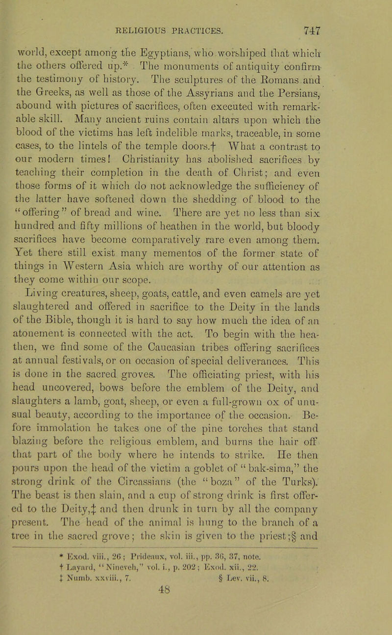 world, except among the Egyptians, who worshiped that which the others offered up.* The monuments of antiquity confirm the testimony of history. The sculptures of the Romans and the Greeks, as well as those of the Assyrians and the Persians, abound with pictures of sacrifices, often executed with remark- able skill. Many ancient ruins contain altars upon which the blood of the victims has left indelible marks, traceable, in some cases, to the lintels of the temple doors.f What a contrast to our modern times! Christianity has abolished sacrifices by teaching their completion in the death of Christ; and even those forms of it which do not acknowledge the sufficiency of the latter have softened down the shedding of blood to the “offering” of bread and wine. There are yet no less than six hundred and fifty millions of heathen in the world, but bloody sacrifices have become comparatively rare even among them. Yet there still exist many mementos of the former state of things in Western Asia which are worthy of our attention as they come within our scope. Living creatures, sheep, goats, cattle, and even camels are yet slaughtered and offered in sacrifice to the Deity in the lands of the Bible, though it is hard to say how much the idea of an atonement is connected with the act. To begin with the hea- then, we find some of the Caucasian tribes offering sacrifices at annual festivals, or on occasion of special deliverances. This is done in the sacred groves. The officiating priest, with his head uncovered, bows before the emblem of the Deity, and slaughters a lamb, goat, sheep, or even a full-grown ox of unu- sual beauty, according to the importance of the occasion. Be- fore immolation he takes one of the pine torches that stand blazing before the religious emblem, and burns the hair off that part of the body where he intends to strike. He then pours upon the head of the victim a goblet of “ bak-sima,” the strong drink of the Circassians (the “boza” of the Turks). The beast is then slain, and a cup of strong drink is first offer- ed to the Deity4 and then drunk in turn by all the company present. The head of the animal is hung to the branch of a tree in the sacred grove; the skin is given to the priest;§ and * Exod. viii., 26; Prideaux, vol. iii., pp. .30, 37, note. t Laynrd, “ Nineveh,” vol. i., p. 202 ; Exod. xii., 22. t Numb, xxviii., 7. § Lev. vii., 8. 48