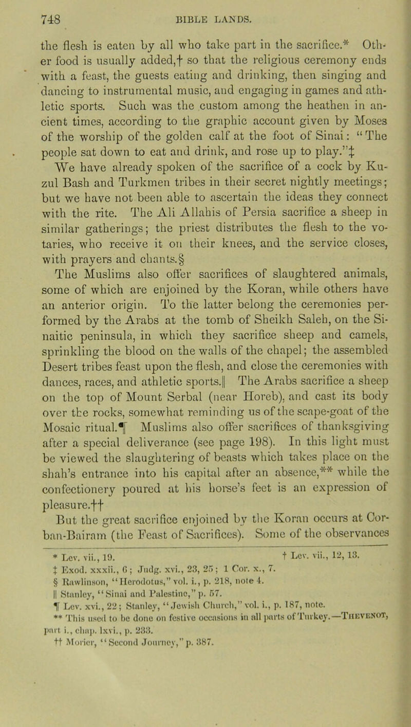 the flesh is eaten by all who take part in the sacrifice.* Oth- er food is usually added,f so that the religious ceremony ends with a feast, the guests eating and drinking, then singing and dancing to instrumental music, and engaging in games and ath- letic sports. Such was the custom among the heathen in an- cient times, according to the graphic account given by Moses of the worship of the golden calf at the foot of Sinai: “ The people sat down to eat and drink, and rose up to play.”:}: We have already spoken of the sacrifice of a cock by Ku- zul Bash and Turkmen tribes in their secret nightly meetings; but we have not been able to ascertain the ideas they connect with the rite. The Ali Allahis of Persia sacrifice a sheep in similar gatherings; the priest distributes the flesh to the vo- taries, who receive it on their knees, and the service closes, with prayers and chants.§ The Muslims also offer sacrifices of slaughtered animals, some of which are enjoined by the Koran, while others have an anterior origin. To the latter belong the ceremonies per- formed by the Arabs at the tomb of Sheikh Saleh, on the Si- naitic peninsula, in which they sacrifice sheep and camels, sprinkling the blood on the walls of the chapel; the assembled Desert tribes feast upon the flesh, and close the ceremonies with dances, races, and athletic sports.|| The Arabs sacrifice a sheep on the top of Mount Serbal (near Horeb), and cast its body over the rocks, somewhat reminding us of the scape-goat of the Mosaic ritual. Muslims also offer sacrifices of thanksgiving after a special deliverance (see page 198). In this light must be viewed the slaughtering of beasts which takes place on the shah’s entrance into his capital after an absence,** while the confectionery poured at his horse’s feet is an expression of pleasure.ff But the great sacrifice enjoined bv the Koran occurs at Cor- ban-Bairam (the Feast of Sacrifices). Some of the observances * Lev. vii., 19. t Lev. vii., 12,13. X Exod. xxxii., G; Judg. xvi., 23, 25; 1 Cor. x., 7. § Itawlinson, “Herodotus, vol. i., p. 218, note l. || Stanley, “Sinai and Palestine,”p. 57. 1 Lev. xvi., 22; Stanley, “Jewish Church,” vol. i., p. 187, note. ** This used to be done on festive occasions in all parts of Turkey.—TheveNOT, part i., chap, lxvi., p. 233. ft Morier, “Second Journey,” p. 387.