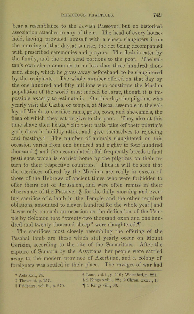 bear a resemblance to the Jewish Passover, but no historical association attaches to any of them. The head of every house- hold, having provided himself with a sheep, slaughters it on the morning of that day at sunrise, the act being accompanied with prescribed ceremonies and prayers. The flesh is eaten by the family, and the rich send portions to the poor. The sul- tan’s own share amounts to no less than three hundred thou- sand sheep, which he gives away beforehand, to be slaughtered by the recipients. The whole number offered on that day by the one hundred and fifty millions who constitute the Muslim population of the world must indeed be large, though it is im- possible exactly to estimate it. On this day the pilgrims who yearly visit the Caaba, or temple, at Mecca, assemble in the val- ley of Mineh to sacrifice rams, goats, cows, and she-camels, the flesh of which they eat or give to the poor. They also at this time shave their heads,* clip their nails, take off their pilgrim’s garb, dress in holiday attire, and give themselves to rejoicing and feasting.f The number of animals slaughtered on this occasion varies from one hundred and eighty to four hundred thousand;^ and the accumulated offal frequently breeds a fatal pestilence, which is carried home by the pilgrims on their re- turn to their respective countries. Thus it will be seen that the sacrifices offered by the Muslims are really in excess of those of the Hebrews of ancient times, who were forbidden to offer theirs out of Jerusalem, and were often remiss in their observance of the Passover ;§ for the daily morning and even- ing sacrifice of a lamb in the Temple, and the other required oblations, amounted to eleven hundred for the whole year,|| and it was only on such an occasion as the dedication of the Tem- ple by Solomon that “twenty-two thousand oxen and one hun- dred and twenty thousand sheep” were slaughtered.^ The sacrifices most closely resembling the offering of the Paschal lamb are those which still yearly occur on Mount Gerizim, according to the rite of the Samaritans. After the capture of Samaria by the Assyrians, her people were carried away to the modern province of Azerbijan, and a colony of foreigners was settled in their place. The ravages of war had * Acts xxi., 24. t Thevenot, p. li>7. II Prideaux, vol. ii., p. 270. t Lane, vol. i., p. 116; Wortabed, p. 221. § 2 Kings xxiii., 22; 2 Chron. xxxv., 1. H 1 Kings viii., 63.