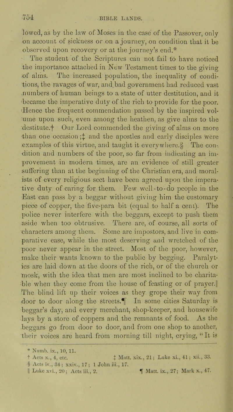 704 lowed, as by the law of Moses in the case of the Passover, only on account of sickness or on a journey, on condition that it be observed upon recovery or at the journey’s end.* The student of the Scriptures can not fail to have noticed the importance attached in New Testament times to the giving of alms. The increased population, the inequality of condi- tions, the ravages of war, and bad government had reduced vast numbers of human beings to a state of utter destitution, and it became the imperative duty of the rich to provide for the poor. Hence the frequent commendation passed by the inspired vol- ume upon such, even among the heathen, as give alms to the destitute.f Our Lord commended the giving of alms on more than one occasion and the apostles and early disciples were examples of this virtue, and taught it every where.§ The con- dition and numbers of the poor, so far from indicating an im- provement in modern times, are an evidence of still greater suffering than at the beginning of the Christian era, and moral- ists of every religious sect have been agreed upon the impera- tive duty of caring for them. Few well-to-do people in the East can pass by a beggar without giving him the customary piece of copper, the five-para bit (equal to half a cent). The police never interfere with the beggars, except to push them aside when too obtrusive. There are, of course, all sorts of characters among them. Some are impostors, and live in com- parative ease, while the most deserving and wretched of the poor never appear in the street. Most of the poor, however, make their wants known to the public by begging. Paralyt- ics are laid down at the doors of the rich, or of the church or rnosk, with the idea that men are most inclined to be charita- ble when they come from the house of feasting or of prayer.|| The blind lift up their voices as they grope their way from door to door along the streets.^ In some cities Saturday is beggar’s day, and every merchant, shop-keeper, and housewife lays by a store of coppers and the remnants of food. As the beggars go from door to door, and from one shop to another, their voices are heard from morning till night, crying, “It is * Numb, ix., 10,11. t Acts x., 4, etc. t Mutt, xix., 21; Luke xi., 41; xii., 33. § Acts iv., 34; xxiv., 17; 1 John iii., 17.