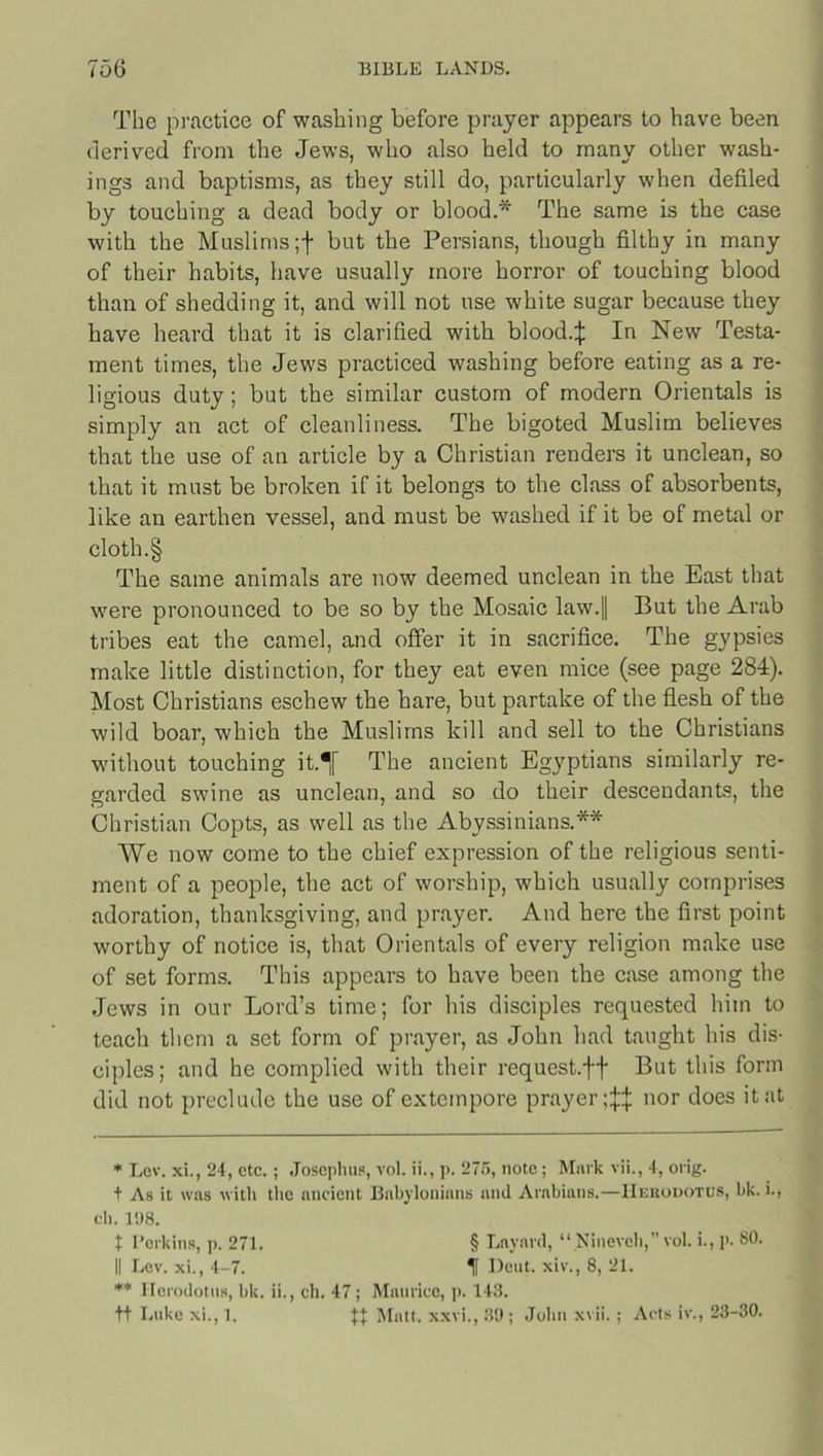 The practice of washing before prayer appears to have been derived from the Jews, who also held to many other wash- ings and baptisms, as they still do, particularly when defiled by touching a dead body or blood.* The same is the case with the Muslims ;f but the Persians, though filthy in many of their habits, have usually more horror of touching blood than of shedding it, and will not use white sugar because they have heard that it is clarified with blood.;}: In New Testa- ment times, the Jews practiced washing before eating as a re- ligious duty ; but the similar custom of modern Orientals is simply an act of cleanliness. The bigoted Muslim believes that the use of an article by a Christian renders it unclean, so that it must be broken if it belongs to the class of absorbents, like an earthen vessel, and must be washed if it be of metal or cloth.§ The same animals are now deemed unclean in the East that were pronounced to be so by the Mosaic law.|| But the Arab tribes eat the camel, and offer it in sacrifice. The gypsies make little distinction, for they eat even mice (see page 284). Most Christians eschew the hare, but partake of the flesh of the wild boar, which the Muslims kill and sell to the Christians without touching it.^[ The ancient Egyptians similarly re- garded swine as unclean, and so do their descendants, the Christian Copts, as well as the Abyssinians.** We now come to the chief expression of the religious senti- ment of a people, the act of worship, which usually comprises adoration, thanksgiving, and prayer. And here the first point worthy of notice is, that Orientals of every religion make use of set forms. This appears to have been the case among the Jews in our Lord’s time; for his disciples requested him to teach them a set form of prayer, as John had taught his dis- ciples; and he complied with their request.ff But this form did not preclude the use of extempore prayer;^ nor does it at * Lev. xi., 24, etc.; Josephus, vol. ii., p. 275, note; Mark vii., 4, orig. t As it was with the ancient Babylonians and Arabians.—Herodotus, bk. i., ch. 198. t l’erkins, p. 271. § Lnynrd, “ Nineveh,” vol. i., p. 80. II Lev. xi., 4-7. H Dent, xiv., 8, 21. ** Herodotus, bk. ii., ch. 47; Maurice, p. 143. tt Luke xi., 1. Matt, xxvi., 39 ; John xvii.; Acts iv., 23-30.