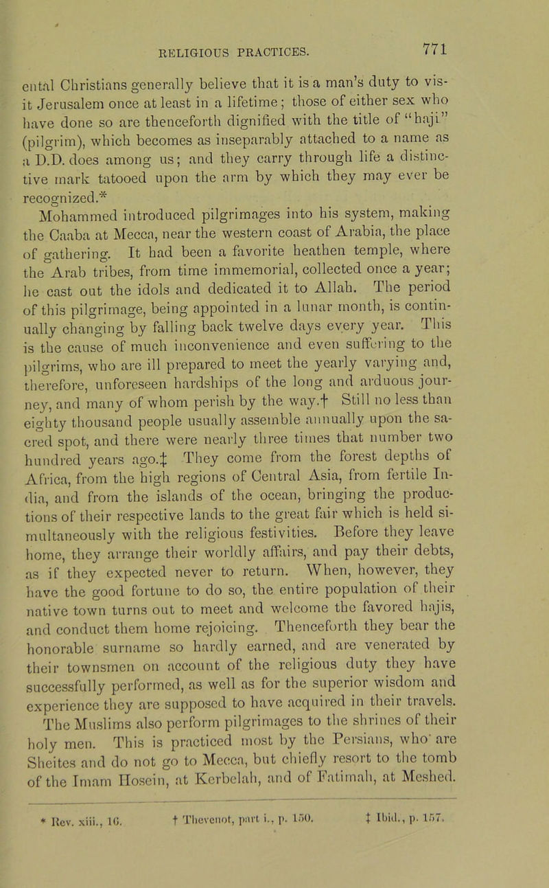 entfil Christians generally believe that it is a man’s duty to vis- it Jerusalem once at least in a lifetime; those of either sex who have done so are thenceforth dignified with the title of “haji” (pilgrim), which becomes as inseparably attached to a name as a D.D. does among us; and they carry through life a distinc- tive mark tatooed upon the arm by which they may ever be recognized.* Mohammed introduced pilgrimages into his system, making the Caaba at Mecca, near the western coast of Arabia, the place of gathering. It had been a favorite heathen temple, where the Arab tribes, from time immemorial, collected once a year; he cast out the idols and dedicated it to Allah. The period of this pilgrimage, being appointed in a lunar month, is contin- ually changing by falling back twelve days every year. This is the cause of much inconvenience and even suffering to the pilgrims, who are ill prepared to meet the yearly varying and, therefore, unforeseen hardships of the long and arduous jour- ney, and many of whom perish by the way.f Still no less than eighty thousand people usually assemble annually upon the sa- cred spot, and there were nearly three times that number two hundred years ago.J They come from the forest depths of Africa, from the high regions of Central Asia, from fertile In- dia, and from the islands of the ocean, bringing the produc- tions of their respective lands to the great fair which is held si- multaneously with the religious festivities. Before they leave home, they arrange their worldly affairs, and pay their debts, as if they expected never to return. When, however, they have the good fortune to do so, the entire population of their native town turns out to meet and welcome the favored hajis, and conduct them home rejoicing. Thenceforth they bear the honorable surname so hardly earned, and are venerated by their townsmen on account of the religious duty they have successfully performed, as well as for the superior wisdom and experience they arc supposed to have acquired in their travels. The Muslims also perform pilgrimages to the shrines of their holy men. This is practiced most by the Persians, who' are Shcites and do not go to Mecca, but chiefly resoit to the tomb of the Imam Iloscin, at Kcrbclah, and of latimah, at Meshed. * Rev. xiii., 10. t Thevenot, part i., p. 150. t Ibid., p. 157.