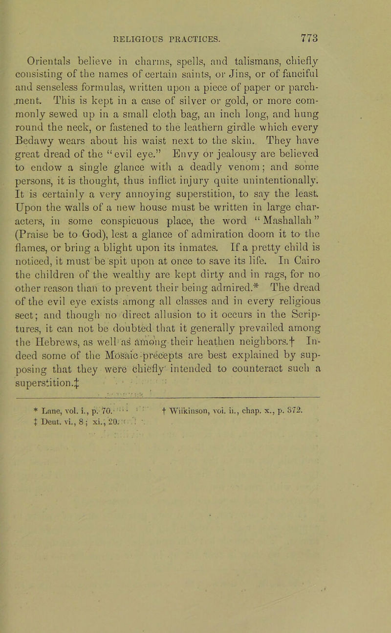 Orientals believe in charms, spells, and talismans, chiefly consisting of the names of certain saints, or Jins, or of fanciful and senseless formulas, written upon a piece of paper or parch- ment. This is kept in a case of silver or gold, or more com- monly sewed up in a small cloth bag, an inch long, and hung round the neck, or fastened to the leathern girdle which every Bedawy wears about his waist next to the skin. They have great dread of the “evil eye.” Envy or jealousy are believed to endow a single glance with a deadly venom; and some persons, it is thought, thus inflict injury quite unintentionally. It is certainly a very annoying superstition, to say the least. Upon the walls of a new house must be written in large char- acters, in some conspicuous place, the word “ Mashallah ” (Praise be to God), lest a glance of admiration doom it to the flames, or bring a blight upon its inmates. If a pretty child is noticed, it must be spit upon at once to save its life. In Cairo the children of the wealthy are kept dirty and in rags, for no other reason than to prevent their being admired.* The dread of the evil eye exists among all classes and in every religious sect; and though no direct allusion to it occurs in the Scrip- tures, it can not be doubted that it generally prevailed among the Hebrews, as well as among their heathen neighbors.f In- deed some of the Mosaic-precepts are best explained by sup- posing that they were chiefly' intended to counteract such a superstition.:}: * Lane, vol. i., p. 70. • ■ 1 f Wilkinson, voi. ii., chap, x., p. 372. f Deut. vi., 8 ; xi., 20. * • .