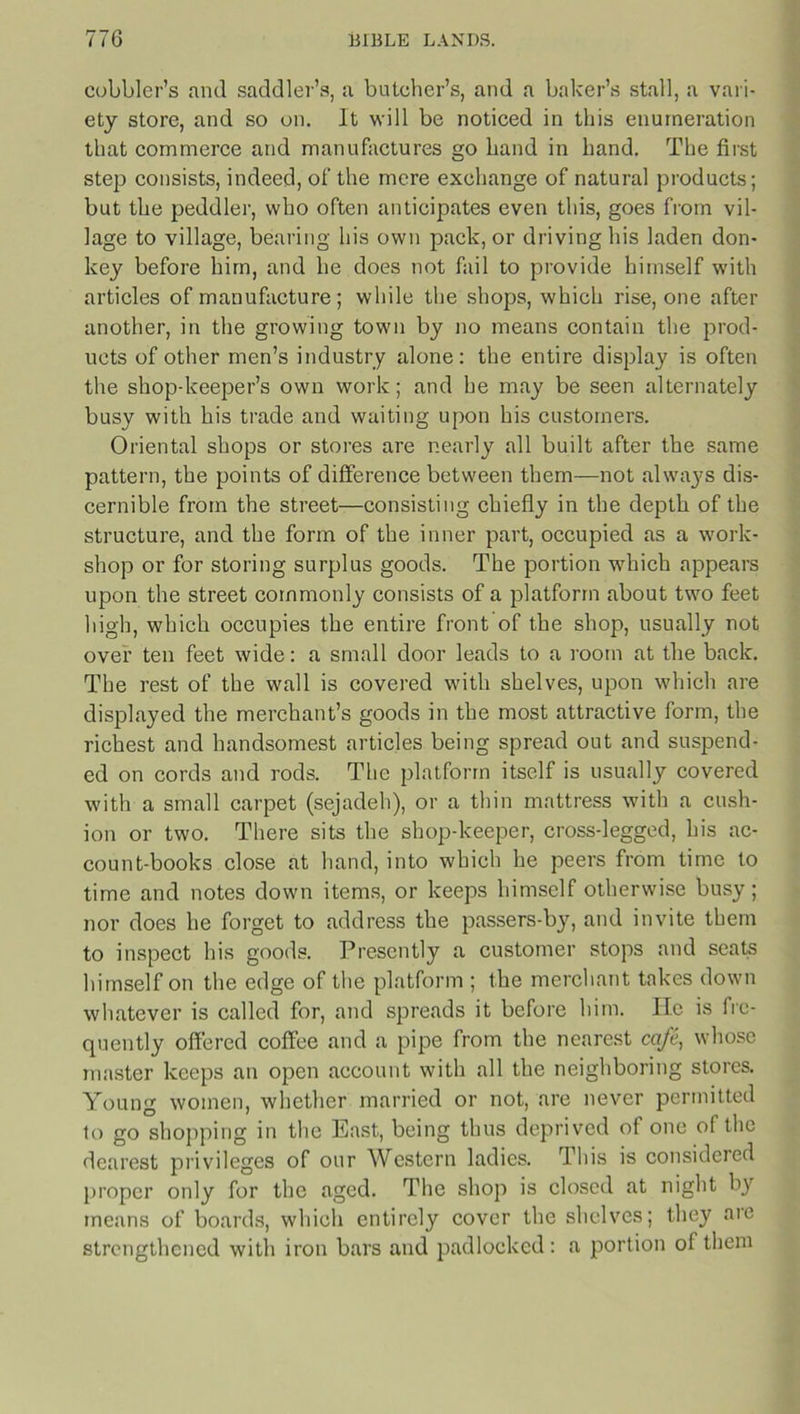 cobbler’s and saddler’s, a batcher’s, and a baker’s stall, a vari- ety store, and so on. It will be noticed in this enumeration that commerce and manufactures go hand in hand. The first step consists, indeed, of the mere exchange of natural products; but the peddler, who often anticipates even this, goes from vil- lage to village, bearing his own pack, or driving his laden don- key before him, and he does not fail to provide himself with articles of manufacture; while the shops, which rise, one after another, in the growing town by no means contain the prod- ucts of other men’s industry alone: the entire display is often the shop-keeper’s own work; and he may be seen alternately busy with his trade and waiting upon his customers. Oriental shops or stores are nearly all built after the same pattern, the points of difference between them—not always dis- cernible from the street—consisting chiefly in the depth of the structure, and the form of the inner part, occupied as a work- shop or for storing surplus goods. The portion which appears upon the street commonly consists of a platform about two feet high, which occupies the entire front of the shop, usually not over ten feet wide: a small door leads to a room at the back. The rest of the wall is covered with shelves, upon which are displayed the merchant’s goods in the most attractive form, the richest and handsomest articles being spread out and suspend- ed on cords and rods. The platform itself is usually covered with a small carpet (sejadeh), or a thin mattress with a cush- ion or two. There sits the shop-keeper, cross-legged, his ac- count-books close at hand, into which he peers from time to time and notes down items, or keeps himself otherwise busy; nor does he forget to address the passers-by, and invite them to inspect his goods. Presently a customer stops and seats himself on the edge of the platform ; the merchant takes down whatever is called for, and spreads it before him. He is fre- quently offered coffee and a pipe from the nearest cafe, whose master keeps an open account with all the neighboring stores. Young women, whether married or not, are never permitted to go shopping in the East, being thus deprived of one of the dearest privileges of our Western ladies. This is considered proper only for the aged. The shop is closed at night by means of boards, which entirely cover the shelves; they aie strengthened with iron bars and padlocked: a portion of them