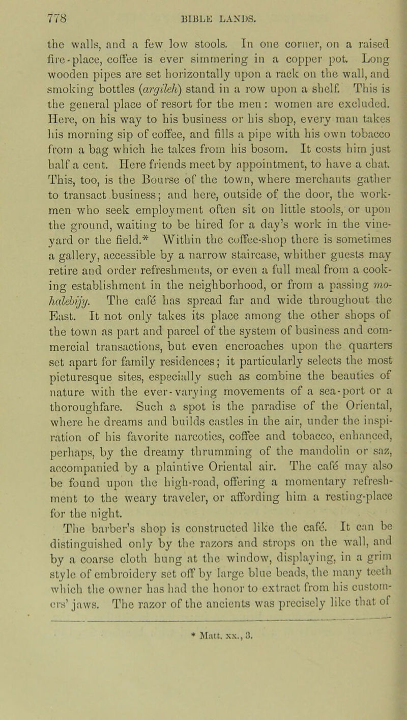 the walls, and a few low stools. In one corner, on a raised fire-place, coffee is ever simmering in a copper pot. Long wooden pipes are set horizontally upon a rack on the wall, and smoking bottles (argileh) stand in a row upon a shelf. This is the general place of resort for the men: women are excluded. Here, on his way to his business or his shop, every man takes his morning sip of coffee, and fills a pipe with his own tobacco from a bag which he takes from his bosom. It costs him just half a cent. Here friends meet by appointment, to have a chat. This, too, is the Bourse of the town, where merchants gather to transact business; and here, outside of the door, the work- men who seek employment often sit on little stools, or upon the ground, waiting to be hired for a day’s work in the vine- yard or the field.* Within the coffee-shop there is sometimes a gallery, accessible by a narrow staircase, whither guests may retire and order refreshments, or even a full meal from a cook- ing establishment in the neighborhood, or from a passing rao- hcdebijy. The cafe has spread far and wide throughout the East. It not only takes its place among the other shops of the town as part and parcel of the system of business and com- mercial transactions, but even encroaches upon the quarters set apart for family residences; it particularly selects the most picturesque sites, especially such as combine the beauties of nature with the ever-varying movements of a sea-port or a thoroughfare. Such a spot is the paradise of the Oriental, where he dreams and builds castles in the air, under the inspi- ration of his favorite narcotics, coffee and tobacco, enhanced, perhaps, by the dreamy thrumming of the mandolin or saz, accompanied by a plaintive Oriental air. The cafb may also be found upon the high-road, offering a momentary refresh- ment to the weary traveler, or affording him a resting-place for the night. The barber’s shop is constructed like the cafe. It can be distinguished only by the razors and strops on the wall, and by a coarse cloth hung at the window, displaying, in a grim style of embroidery set off by large blue beads, the many teeth which the owner has had the honor to extract from his custom- ers’ jaws. The razor of the ancients was precisely like that of * Matt, xx., 3.