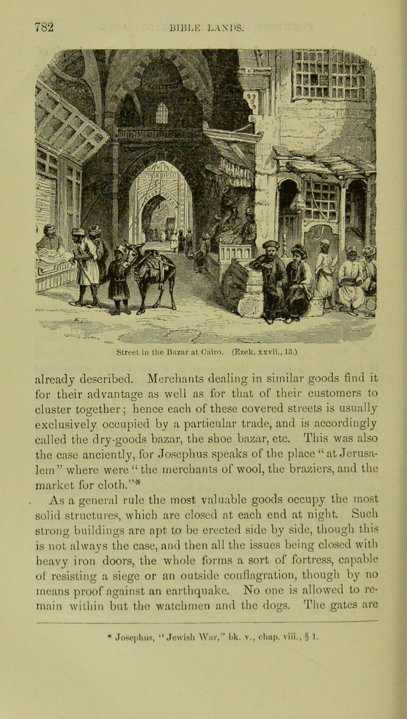 Street in the Bazar at Cairo. (Ezek. xxvii., 13.) already described. Merchants dealing in similar goods find it for their advantage as well as for that of their customers to cluster together; hence each of these covered streets is usually exclusively occupied by a particular trade, and is accordingly called the dry-goods bazar, the shoe bazar, etc. This was also the case anciently, for Josephus speaks of the place “at Jerusa- lem” where were “ the merchants of wool, the braziers, and the market for cloth.”* As a general rule the most valuable goods occupy the most solid structures, which are closed at each end at night. Such strong buildings are apt to be erected side by side, though this is not always the case, and then all the issues being closed with heavy iron doors, the whole forms a sort of fortress, capable of resisting a siege or an outside conflagration, though by no means proof against an earthquake. No one is allowed to re- main within but the watchmen and the dogs. The gates are Josephus, “Jewish War,” bk. v., chap. viii., § 1.