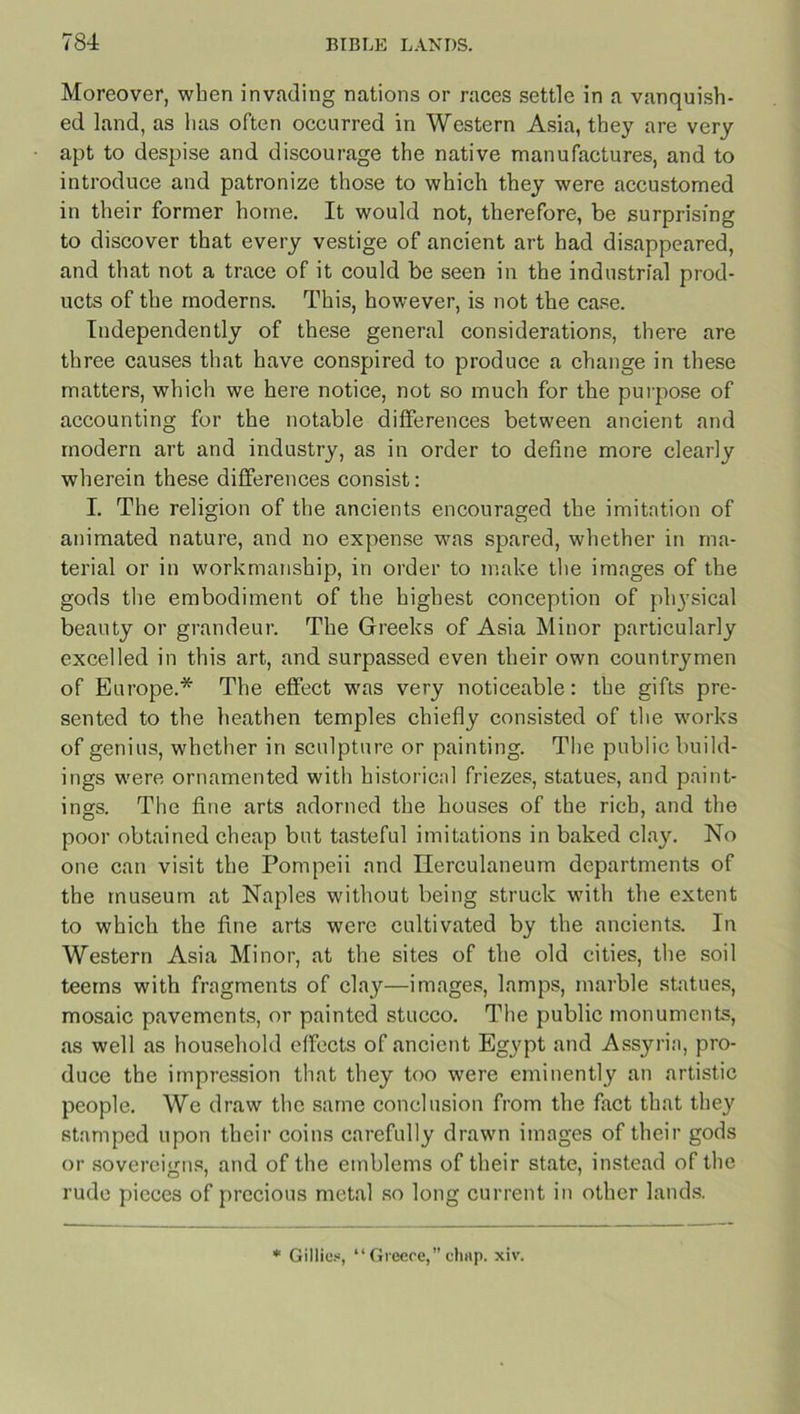 Moreover, when invading nations or races settle in a vanquish- ed land, as has often occurred in Western Asia, they are very apt to despise and discourage the native manufactures, and to introduce and patronize those to which they were accustomed in their former home. It would not, therefore, be surprising to discover that every vestige of ancient art had disappeared, and that not a trace of it could be seen in the industrial prod- ucts of the moderns. This, however, is not the case. Independently of these general considerations, there are three causes that have conspired to produce a change in these matters, which we here notice, not so much for the purpose of accounting for the notable differences between ancient and modern art and industry, as in order to define more clearly wherein these differences consist: I. The religion of the ancients encouraged the imitation of animated nature, and no expense was spared, whether in ma- terial or in workmanship, in order to make the images of the gods the embodiment of the highest conception of physical beauty or grandeur. The Greeks of Asia Minor particularly excelled in this art, and surpassed even their own countrymen of Europe.* The effect was very noticeable: the gifts pre- sented to the heathen temples chiefly consisted of the works of genius, whether in sculpture or painting. The public build- ings were ornamented with historical friezes, statues, and paint- ings. The fine arts adorned the houses of the rich, and the poor obtained cheap but tasteful imitations in baked clay. No one can visit the Pompeii and Herculaneum departments of the museum at Naples without being struck with the extent to which the fine arts were cultivated by the ancients. In Western Asia Minor, at the sites of the old cities, the soil teems with fragments of clay—images, lamps, marble statues, mosaic pavements, or painted stucco. The public monuments, as well as household effects of ancient Egypt and Assyria, pro- duce the impression that they too were eminently an artistic people. Wc draw the same conclusion from the fact that they stamped upon their coins carefully drawn images of their gods or sovereigns, and of the emblems of their state, instead of the rude pieces of precious metal so long current in other lands. Gillies, “Greece,”chap. xiv.