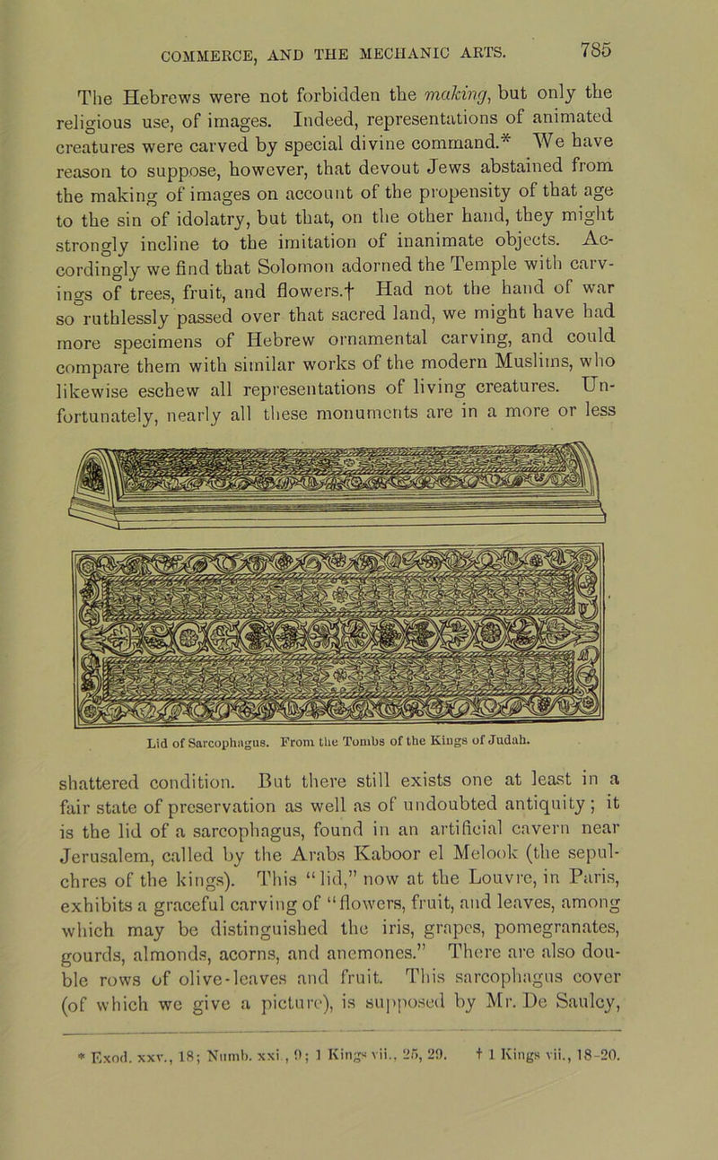 The Hebrews were not forbidden the making, but only the religious use, of images. Indeed, representations of animated creatures were carved by special divine command.* We have reason to suppose, however, that devout Jews abstained from the making of images on account of the propensity of that age to the sin of idolatry, but that, on the other hand, they might stronglv incline to the imitation of inanimate objects. Ac- cordingly we find that Solomon adorned the Temple with cai v- ings of trees, fruit, and flowers.f Had not the hand of war so°ruthlessly passed over that sacred land, we might have had more specimens of Hebrew ornamental carving, and could compare them with similar works of the modern Muslims, who likewise eschew all representations of living creatures. Un- fortunately, nearly all these monuments are in a more or less shattered condition. But there still exists one at least in a fair state of preservation as well as of undoubted antiquity ; it is the lid of a sarcophagus, found in an artificial cavern near Jerusalem, called by the Arabs Kaboor el Melook (the sepul- chres of the kings). This “lid,” now at the Louvre, in Paris, exhibits a graceful carving of “flowers, fruit, and leaves, among which may be distinguished the iris, grapes, pomegranates, gourds, almonds, acorns, and anemones.” There are also dou- ble rows of olive-leaves and fruit. This sarcophagus cover (of which we give a picture), is supposed by Mr. De Saulcy, Lid of Sarcophagus. From the Tombs of the Kiugs of Judah. * Exod. xxv., 18; Numb, xxi , 0; 1 Kings vii., 25, 29. t 1 Kings vii., 18-20.