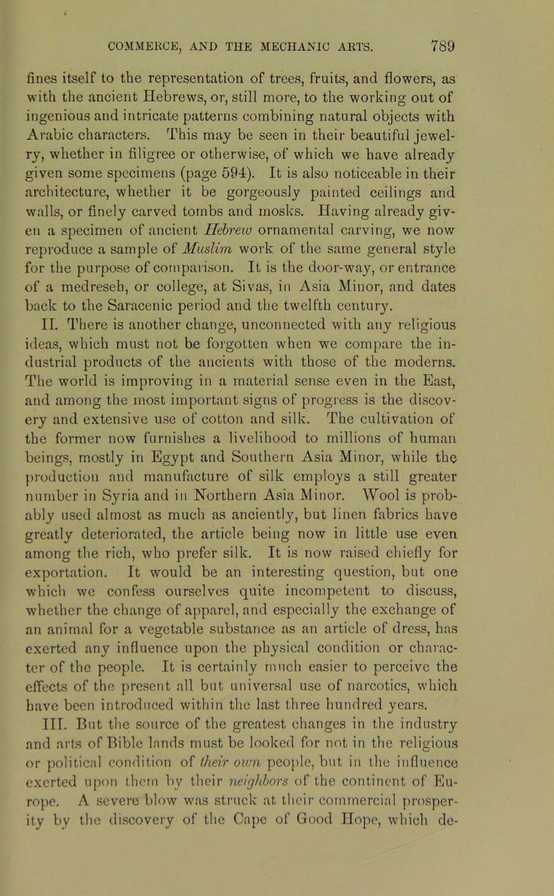 fines itself to the representation of trees, fruits, and flowers, as with the ancient Hebrews, or, still more, to the working out of ingenious and intricate patterns combining natural objects with Arabic characters. This may be seen in their beautiful jewel- ry, whether in filigree or otherwise, of which we have already given some specimens (page 594). It is also noticeable in their architecture, whether it be gorgeously painted ceilings and walls, or finely carved tombs and inosks. Having already giv- en a specimen of ancient Hebrew ornamental carving, we now reproduce a sample of Muslim work of the same general style for the purpose of comparison. It is the door-way, or entrance of a medreseb, or college, at Sivas, in Asia Minor, and dates back to the Saracenic period and the twelfth centur}'. II. There is another change, unconnected with any religious ideas, which must not be forgotten when we compare the in- dustrial products of the ancients with those of the moderns. The world is improving in a material sense even in the East, and among the most important signs of progress is the discov- ery and extensive use of cotton and silk. The cultivation of the former now furnishes a livelihood to millions of human beings, mostly in Egypt and Southern Asia Minor, while the production and manufacture of silk employs a still greater number in Syria and in Northern Asia Minor. Wool is prob- ably used almost as much as anciently, but linen fabrics have greatly deteriorated, the article being now in little use even among the rich, who prefer silk. It is now raised chiefly for exportation. It would be an interesting question, but one which we confess ourselves quite incompetent to discuss, whether the change of apparel, and especially the exchange of an animal for a vegetable substance as an article of dress, has exerted any influence upon the physical condition or charac- ter of the people. It is certainly much easier to perceive the effects of the present all but universal use of narcotics, which have been introduced within the last three hundred years. III. But the source of the greatest changes in the industry and arts of Bible lands must be looked for not in the religious or political condition of their oum people, but in the influence exerted upon them by their neighbors of the continent of Eu- rope. A severe blow was struck at their commercial prosper- ity by the discovery of the Cape of Good Hope, which de-