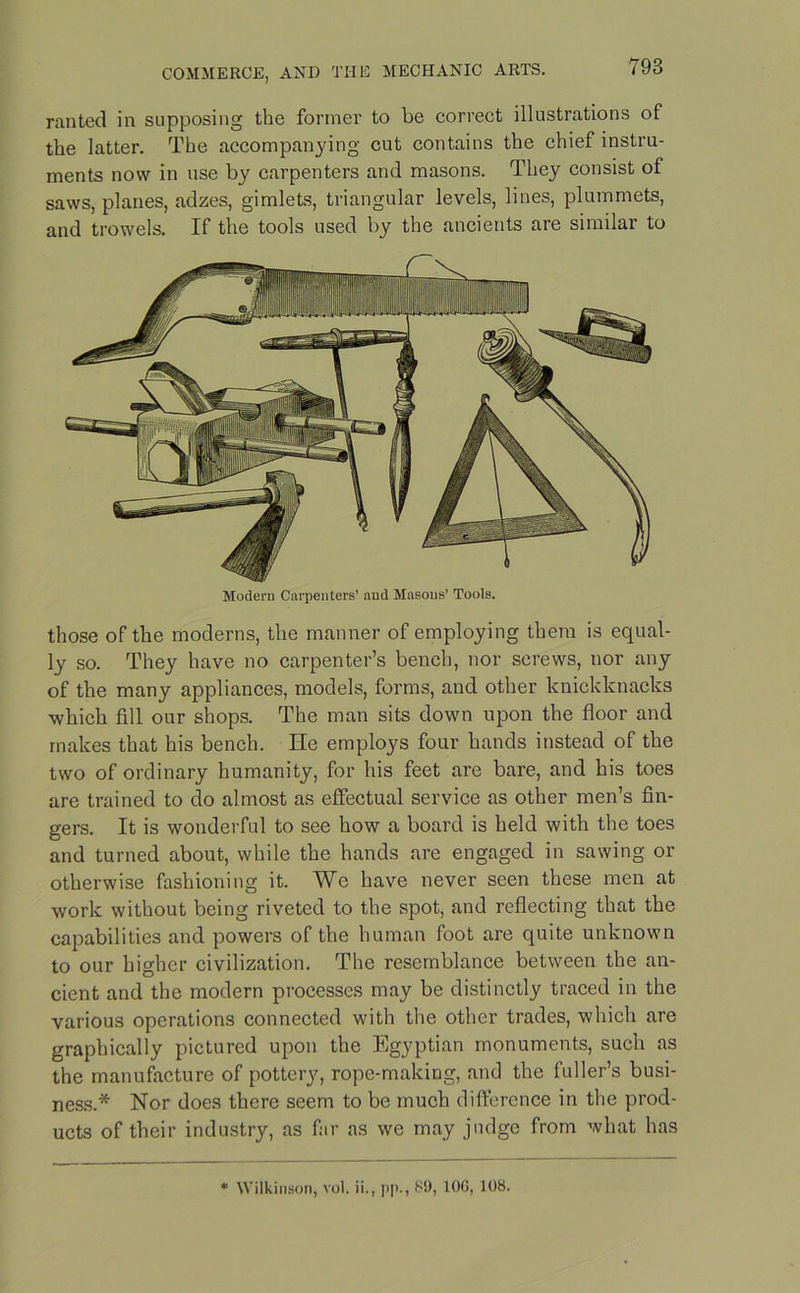 ranted in supposing the former to be correct illustrations of the latter. The accompanying cut contains the chief instru- ments now in use by carpenters and masons. They consist of saws, planes, adzes, gimlets, triangular levels, lines, plummets, and trowels. If the tools used by the ancients are similar to Modern Carpenters’ and Masons’ Tools. those of the moderns, the manner of employing them is equal- ly so. They have no carpenter’s bench, nor screws, nor any of the many appliances, models, forms, and other knickknacks which fill our shops. The man sits down upon the floor and makes that his bench. He employs four hands instead of the two of ordinary humanity, for his feet are bare, and his toes are trained to do almost as effectual service as other men’s fin- gers. It is wonderful to see how a board is held with the toes and turned about, while the hands are engaged in sawing or otherwise fashioning it. We have never seen these men at work without being riveted to the spot, and reflecting that the capabilities and powers of the human foot are quite unknown to our higher civilization. The resemblance between the an- cient and the modern processes may be distinctly traced in the various operations connected with the other trades, which are graphically pictured upon the Egyptian monuments, such as the manufacture of pottery, rope-making, and the fuller’s busi- ness.* Nor does there seem to be much difference in the prod- ucts of their industry, as far as we may judge from what has * Wilkinson, vol. ii., [>[>., 89, IOC, 108.