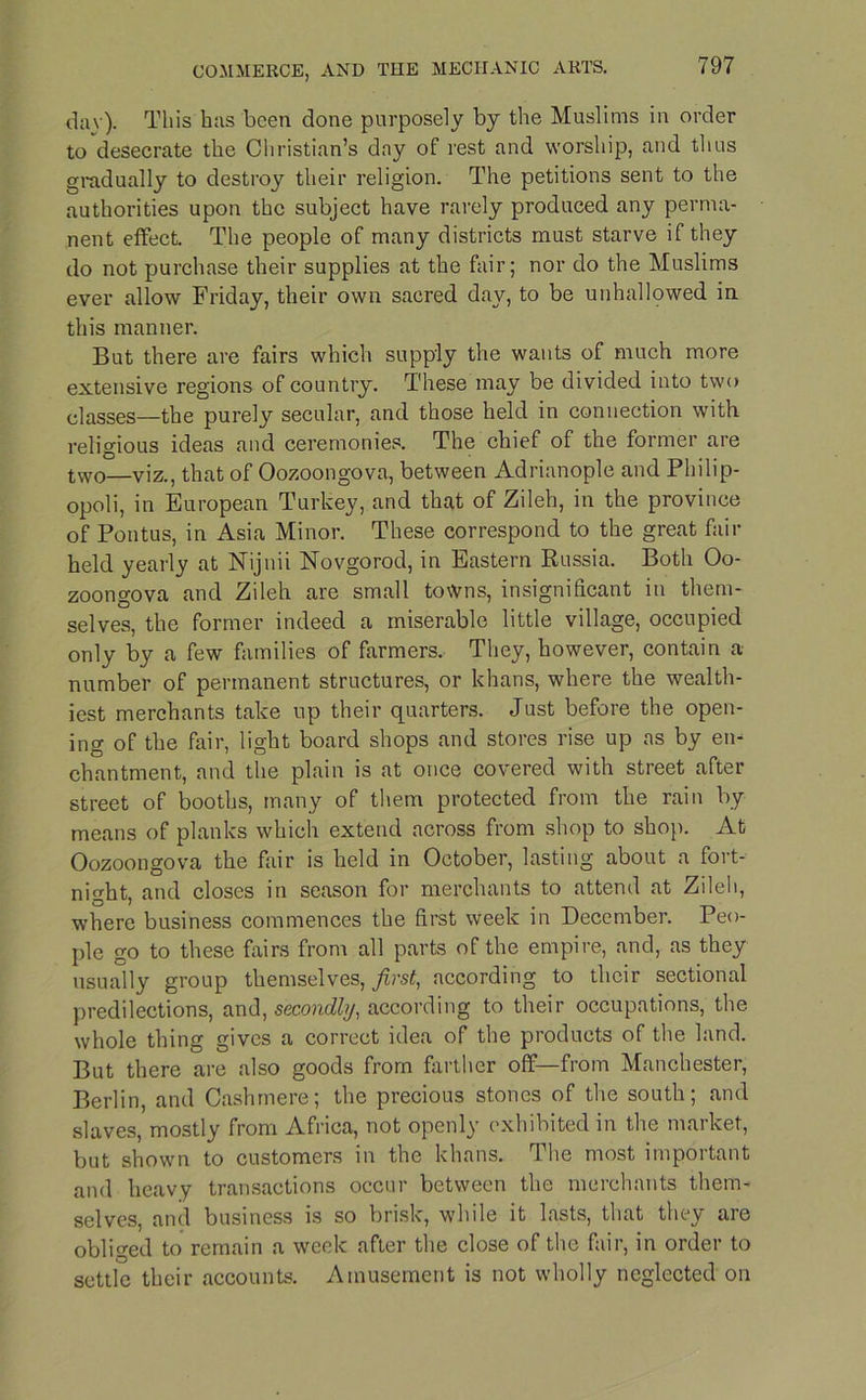 day). This has been done purposely by the Muslims in order to desecrate the Christian’s day of rest and worship, and thus gradually to destroy their religion. The petitions sent to the authorities upon the subject have rarely produced any perma- nent effect. The people of many districts must starve if they do not purchase their supplies at the fair; nor do the Muslims ever allow Friday, their own sacred day, to be unhallowed in this manner. But there are fairs which supply the wants of much more extensive regions of country. These may be divided into two classes—the purely secular, and those held in connection with religious ideas and ceremonies. The chief of the former are two—viz., that of Oozoongova, between Adrianople and Philip- opoli, in European Turkey, and that of Zileh, in the province of Pontus, in Asia Minor. These correspond to the great fair held yearly at Nijnii Novgorod, in Eastern Russia. Both Oo- zoongova and Zileh are small towns, insignificant in them- selves, the former indeed a miserable little village, occupied only by a few families of farmers. They, however, contain a number of permanent structures, or khans, where the wealth- iest merchants take up their quarters. Just before the open- ing of the fair, light board shops and stores rise up as by en- chantment, and the plain is at once covered with street after street of booths, many of them protected from the rain by means of planks which extend across from shop to shop. At Oozoongova the fair is held in October, lasting about a fort- night, and closes in season for merchants to attend at Zileh, where business commences the first week in December. Peo- ple go to these fairs from all parts of the empire, and, as they usually group themselves, first, according to their sectional predilections, and, secondly, according to their occupations, the whole thing gives a correct idea of the products of the land. But there are also goods from farther off—from Manchester, Berlin, and Cashmere; the precious stones of the south; and slaves, mostly from Africa, not openly exhibited in the market, but shown to customers in the khans. The most important and heavy transactions occur between the merchants them- selves, and business is so brisk, while it lasts, that they are obliged to remain a week after the close of the fair, in order to settle their accounts. Amusement is not wholly neglected on