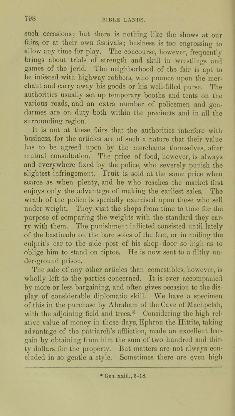 such occasions; but there is nothing like the shows at our fairs, or at their own festivals; business is too engrossing to allow any time for play. The concourse, however, frequently brings about trials of strength and skill in wrestlings and games of the jerid. The neighborhood of the fair is apt to be infested with highway robbers, who pounce upon the mer- chant and carry away his goods or his well-filled purse. The authorities usually set up temporary booths and tents on the various roads, and an extra number of policemen and gen- darmes are on duty both within the precincts and in all the surrounding region. It is not at these fairs that the authorities interfere with business, for the articles are of such a nature that their value has to be agreed upon by the merchants themselves, after mutual consultation. The price of food, however, is always and everywhere fixed by the police, who severely punish the slightest infringement. Fruit is sold at the same price when scarce as when plenty, and he who reaches the market first enjo37s only the advantage of making the earliest sales. The wrath of the police is specially exercised upon those who sell under weight. They visit the shops from time to time for the purpose of comparing the weights with the standard they car- ry with them. The punishment inflicted consisted until lately of the bastinado on the bare soles of the feet, or in nailing the culprit’s ear to the side-post of his shop-door so high as to oblige him to stand on tiptoe. He is now sent to a filthy un- der-ground prison. The sale of any other articles than comestibles, however, is wholly left to the parties concerned. It is ever accompanied by more or less bargaining, and often gives occasion to the dis- play of considerable diplomatic skill. We have a specimen of this in the purchase by Abraham of the Cave of Machpelah, with the adjoining field and trees.* Considering the high rel- ative value of money in those da}7s, Ephron the Hittite, taking advantage of the patriarch’s affliction, made an excellent bar- gain by obtaining from him the sum of two hundred and thir- ty dollars for the property. But matters are not always con- cluded in so gentle a style. Sometimes there are even high * Gen. xxiii., 3-18.