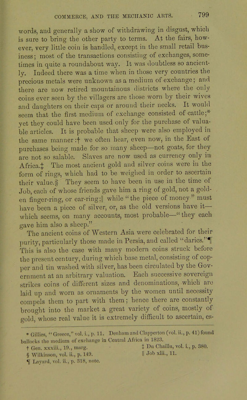 words, and generally a show of withdrawing in disgust, which is sure to bring the other party to terms. At the fairs, how- ever, very little coin is handled, except in the small retail bus- iness; most of the transactions consisting of exchanges, some- times in quite a roundabout way. It was doubtless so ancient- ly. Indeed there was a time when in those very countries the precious metals were unknown as a medium of exchange; and there are now retired mountainous districts where the only coins ever seen by the villagers are those worn by their wives and daughters on their caps or around their necks. It would seem that the first medium of exchange consisted of cattle;* * * § yet they could have been used only for the purchase of valua- ble articles. It is probable that sheep were also employed in the same manner :f we often hear, even now, in the East of purchases being made for so many sheep—not goats, for they are not so salable. Slaves are now used as currency only in Africa.:}: The most ancient gold and silver coins were in the form of rings, which had to be weighed in order to ascertain their value.§ They seem to have been in use in the time of Job, each of whose friends gave him a ring of gold, not a gold- en finger-ring, or ear-ring ;1 while “the piece of money” must have been a piece of silver, or, as the old versions have it— which seems, on many accounts, most probable—“ they each gave him also a sheep.” The ancient coins of Western Asia were celebrated for their purity, particularly those made in Persia, and called “darics.”!' This is also the case with many modern coins struck before the present century, during which base metal, consisting of cop- per and tin washed with silver, has been circulated by the Gov- ernment at an arbitrary valuation. Each successive sovereign strikes coins of different sizes and denominations, which are laid up and worn as ornaments by the women until necessity compels them to part with them; hence there are constantly brought into the market a great variety of coins, mostly of gold, whose real value it is extremely difficult to ascertain, es- * Gillies, “ Greece,” vol. i., p. 11. Denlinm and Clnpperton (vol. ii., p. 41) found bullocks the medium of exchange in Central Africa in 1823. t Gen. xxxiii., 10., marg. t Di* Chaillu, vol. i., p. 380. § Wilkinson, vol. ii., p. 140. II Job xlii., 11. •jf Lnynrd, vol. ii., p. 318, note.