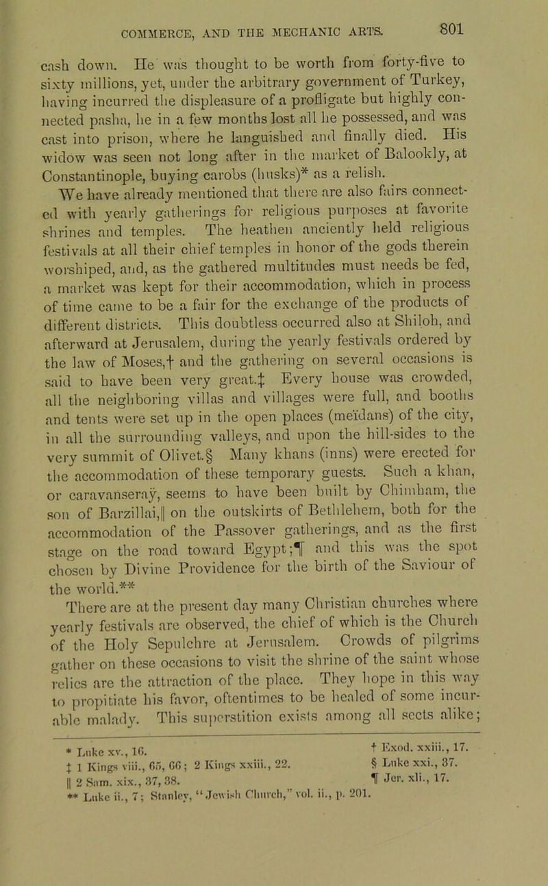cash down. He was thought to be worth from forty-five to sixty millions, yet, under the arbitrary government of Turkey, having incurred the displeasure of a profligate but highly con- nected pasha, he in a few months lost all he possessed, and was cast into prison, where he languished and finally died. His widow was seen not long after in the market of Balookly, at Constantinople, buying carobs (husks)* as a relish. We have already mentioned that there are also fairs connect- ed with yearly gatherings for religious purposes at favorite shrines and temples. The heathen anciently held religious festivals at all their chief temples in honor of the gods therein worshiped, and, as the gathered multitudes must needs be fed, a market was kept for their accommodation, which in process of time came to be a fair for the exchange of the products of different districts. This doubtless occurred also at Shiloh, and afterward at Jerusalem, during the yearly festivals ordered by the law of Moses, f and the gathering on several occasions is said to have been very great.:}: Every house was crowded, all the neighboring villas and villages were full, and booths and tents were set up in the open places (meidans) of the cit}'', in all the surrounding valleys, and upon the hill-sides to the very summit of 01ivet.§ Many khans (inns) were erected for the accommodation of these temporary guests. Such a khan, or caravanseray, seems to have been built by Chiinham, the son of Barzillai,|| on the outskirts of Bethlehem, both for the accommodation of the Passover gatherings, and as the first stage on the road toward Egypt;! and this was the spot chosen by Divine Providence for the birth of the Saviour of the world.** There are at the present day many Christian churches where yearly festivals are observed, the chief of which is the Church of the Holy Sepulchre at Jerusalem. Crowds of pilgrims gather on these occasions to visit the shrine of the saint whose relics are the attraction of the place. They hope in this way to propitiate his favor, oftentimes to be healed of some incur- able malady. This superstition exists among all sects alike; * Luke xv., 1G. t 1 Kings viii., Go, GO; 2 Kings xxiii., 22. || 2 Sum. xix., 37, 38. ** Luke ii., 7; Stanley, “Jewish Chinch, t Exod. xxiii., 17. § Luke xxi., 37. If Jer. xli., 17. vol. ii., i>. 201.