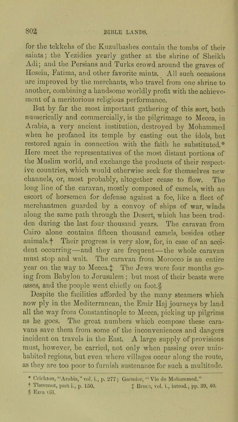 for the tekkehs of the Kuzulbashes contain the tombs of their saints; the Yezidies yearly gather at the shrine of Sheikh Adi; and the Persians and Turks crowd around the graves of Hosein, Fatima, and other favorite saints. All such occasions are improved by the merchants, who travel from one shrine to another, combining a handsome worldly profit with the achieve- ment of a meritorious religious performance. But by far the most important gathering of this sort, both numerically and commercially, is the pilgrimage to Mecca, in Arabia, a very ancient institution, destroyed by Mohammed when he profaned its temple by casting out the idols, but restored again in connection with the faith he substituted.* Here meet the representatives of the most distant portions of the Muslim world, and exchange the products of their respect- ive countries, which would otherwise seek for themselves new channels, or, most probably, altogether cease to flow. The long line of the caravan, mostly composed of camels, with an escort of horsemen for defense against a foe, like a fleet of merchantmen guarded by a convoy of ships of war, winds along the same path through the Desert, which has been trod- den during the last four thousand years. The caravan from Cairo alone contains fifteen thousand camels, besides other animals.f Their progress is very slow, for, in case of an acci- dent occurring—and they are frequent—the whole caravan must stop and wait. The caravan from Morocco is an entire year on the way to Mecca.^ The Jews were four months go- ing from Babylon to Jerusalem ; but most of their beasts were asses, and the people went chiefly on foot.§ Despite the facilities afforded by the many steamers which now ply in the Mediterranean, the Emir Haj journeys by land all the way from Constantinople to Mecca, picking up pilgrims as he goes. The great numbers which compose these cara- vans save them from some of the inconveniences and dangers incident on travels in the East. A large supply of provisions must, however, be carried, not only when passing over unin- habited regions, but even where villages occur along the route, as they are too poor to furnish sustenance for such a multitude. * Crichton, “Arabia,” voi. i., p. 277; Gnnnier, “ Vie de Mohammed.” t Thevenot, part i., p. 150. t Bruce, vol. i., in trod., pp. 39, 40. § Ezra viii.