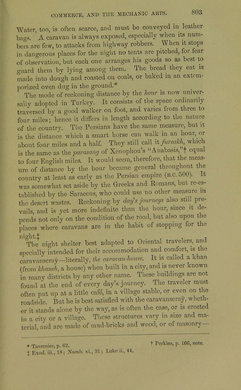 Water, too, is often scarce, and must be conveyed in leather bags. A caravan is always exposed, especially when its num- bers are few, to attacks from highway robbers. When it stops in dangerous places for the night no tents are pitched, for fear of observation, but each one arranges his goods so as best to guard them by lying among them. The bread they eat is made into dough and roasted on coals, or baked in an extem- porized oven dug in the ground.* The mode of reckoning distance by the hour is now univer- sally adopted in Turkey. It consists of the space ordinarily traversed by a good walker on foot, and varies from three to four miles; hence it differs in length according to the nature of the country. The Persians have the same measure, but it is the distance which a smart horse can walk in an hour, or about four miles and a half. They still call \t fursakh which is the same as the parasang of Xenophon’s “Anabasis, f eTua to four English miles. It would seem, therefore, that the meas- ure of distance by the hour became general throughout the country at least as early as the Persian empiie (b.g. 500). t was somewhat set aside by the Greeks and Romans, but re-es- tablished by the Saracens, who could use no other measure in the desert wastes. Reckoning by day's journeys also still pre- vails and is yet more indefinite than the hour, since it de- pends not only on the condition of the road, but also upon the places where caravans are in the habit of stopping foi tie night.1 . , The night shelter best adapted to Oriental travelers, and specially intended for their accommodation and comfort, is the caravanseray—literally, the caravan-house. It is called a khan (from khaneh, a house) when built in a city, and is never known in many districts by any other name. These buildings are not found at the end of every day’s journey. The traveler must often put up at a little cafe, in a village stable, or even on the roadside. But he is best satisfied with the caravanseray, wheth- er^ stands alone by the way, as is often the case, or is erected in a city or a village. These structures vary in size and ma- terial, and arc made of mud-bricks and wood, or of masonry * Tavernier, p. 02. { Exo<I. iii., 18; Numb, xi., 01.; Luke ii., 44. f Perkins, p. 100, note.
