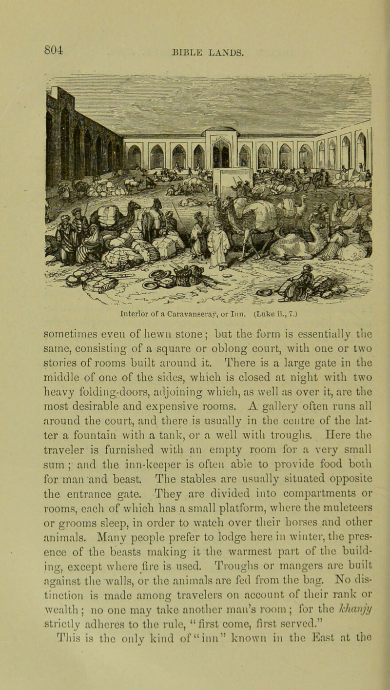 80-A Interior of a Caravanserai, or Inn. (Luke ii., T.) sometimes even of hewn stone; but the form is essentially the same, consisting of a square or oblong court, with one or two stories of rooms built around it. There is a large gate in the middle of one of the sides, which is closed at night with two heavy folding-doors, adjoining which, as well as over it, are the most desirable and expensive rooms. A gallery often runs all around the court, and there is usually in the centre of the lat- ter a fountain with a tank, or a well with troughs. Here the traveler is furnished with an empty room for a very small sum ; and the inn-keeper is often able to provide food both for man and beast. The stables are usually situated opposite the entrance gate. They are divided into compartments or rooms, each of which has a small platform, where the muleteers or grooms sleep, in order to watch over their horses and other animals. Many people prefer to lodge here in winter, the pres- ence of the beasts making it the warmest part of the build- ing, except where fire is used. Troughs or mangers are built against the walls, or the animals are fed from the bag. No dis- tinction is made among travelers on account of their rank or wealth ; no one may take another man’s room ; for the Ichanjy strictly adheres to the rule, “first come, first served.” This is the only kind of “inn” known in the East at the