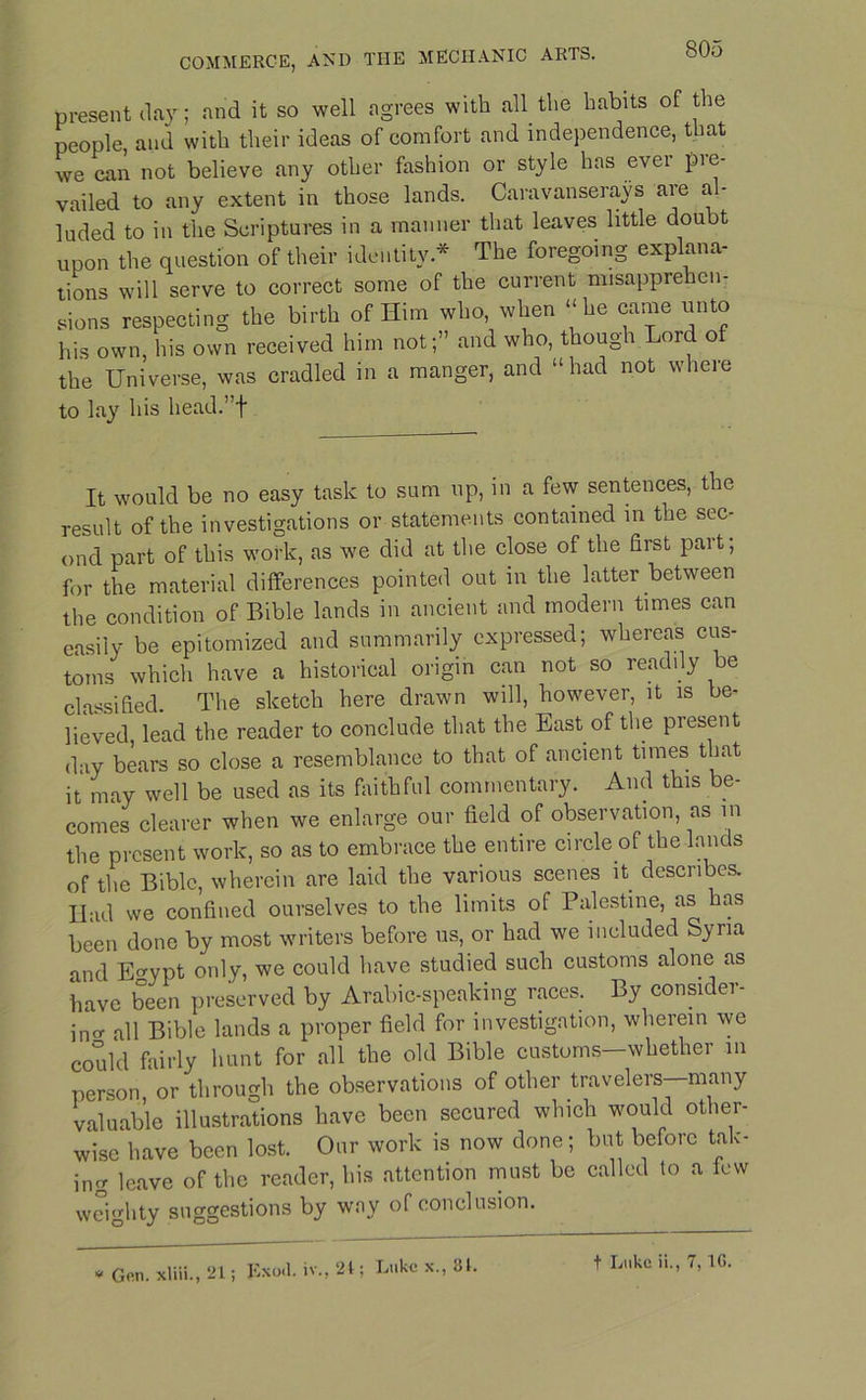 present day; and it so well agrees with all the habits of the people, and with their ideas of comfort and independence, that we can not believe any other fashion or style has evei pie- vailed to any extent in those lands. Caravanserays are al- luded to in the Scriptures in a manner that leaves little doubt upon the question of their identity * The foregoing explana- tions will serve to correct some of the current misapprehen- sions respecting the birth of Him who, when “he came unto his own, his own received him not;” and who, though Lord of the Universe, was cradled in a manger, and “had not where to lay his head.”f It would be no easy task to sum up, in a few sentences, the result of the investigations or statements contained in the sec- ond part of this work, as we did at the close of the first part; for the material differences pointed out in the latter between the condition of Bible lands in ancient and modern times can easily be epitomized and summarily expressed; whereas cus- toms which have a historical origin can not so readily be classified. The sketch here drawn will, however, it is be- lieved, lead the reader to conclude that the East of the present day bears so close a resemblance to that of ancient times that it may well be used as its faithful commentary. And this be- comes clearer when we enlarge our field of observation, as in the present work, so as to embrace the entire circle of the lands of the Bible, wherein are laid the various scenes it describes. Had we confined ourselves to the limits of Palestine, as has been done by most writers before us, or had we included Syria and E^ypt only, we could have studied such customs alone as have been preserved by Arabic-speaking races. By consider- ing all Bible lands a proper field for investigation, wherein we could fairly hunt for all the old Bible customs—whether m person or through the observations of other travelers—many valuable illustrations have been secured which would other- wise have been lost. Our work is now done; but before tak- ing leave of the reader, his attention must be called to a lew weighty suggestions by way of conclusion. * Gen. xliii., 21; Exoil. iv., 21; Luke x., 31. t Luke ii., 7, 1G.