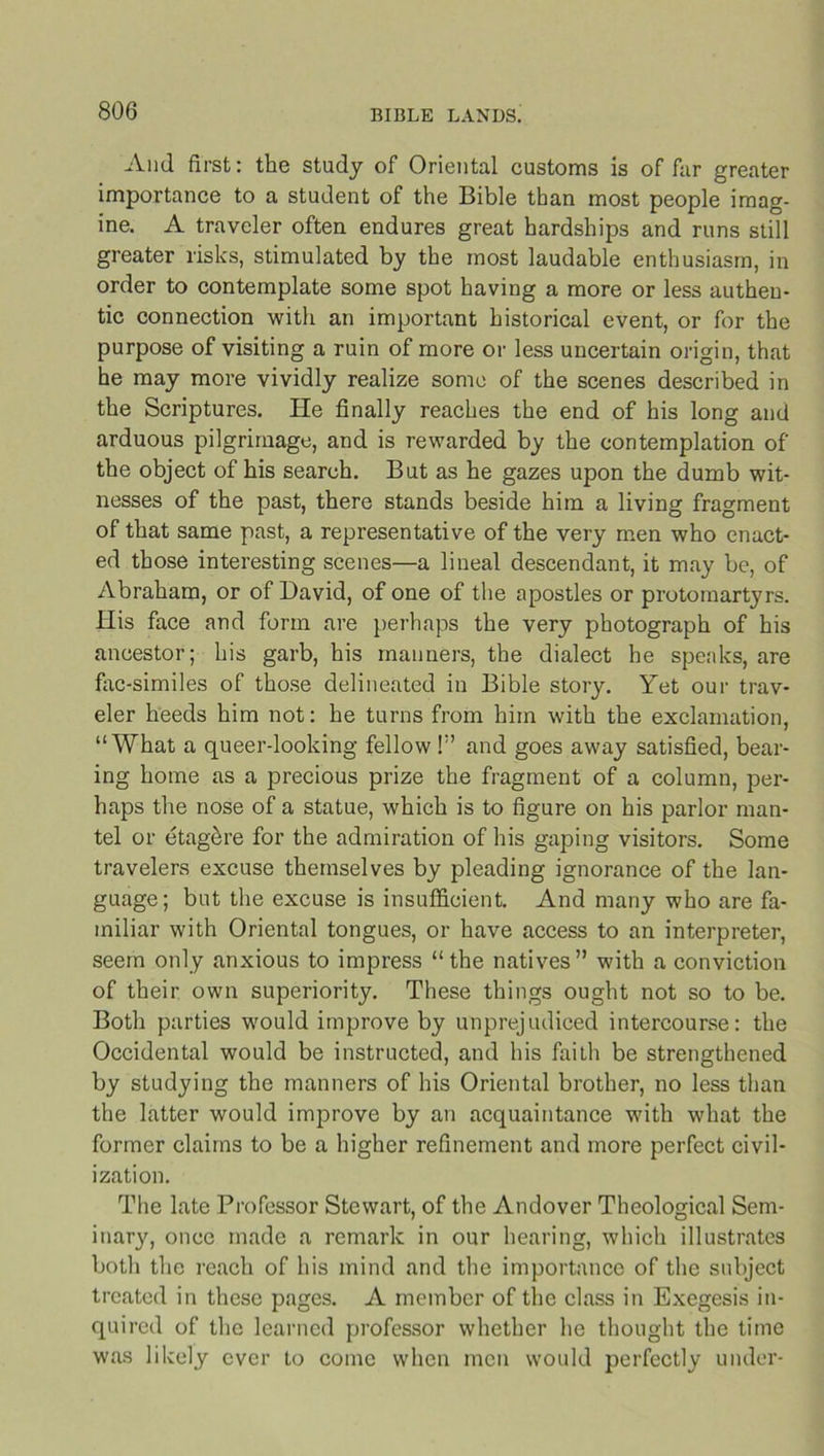 And first: the study of Oriental customs is of far greater importance to a student of the Bible than most people imag- ine. A traveler often endures great hardships and runs still greater risks, stimulated by the most laudable enthusiasm, in order to contemplate some spot having a more or less authen- tic connection with an important historical event, or for the purpose of visiting a ruin of more or less uncertain origin, that he may more vividly realize some of the scenes described in the Scriptures. He finally reaches the end of his long and arduous pilgrimage, and is rewarded by the contemplation of the object of his search. But as he gazes upon the dumb wit- nesses of the past, there stands beside him a living fragment of that same past, a representative of the very men who enact- ed those interesting scenes—a lineal descendant, it may be, of Abraham, or of David, of one of the apostles or protomartyrs. His face and form are perhaps the very photograph of his ancestor; his garb, his manners, the dialect he speaks, are fac-similes of those delineated in Bible story. Yet our trav- eler heeds him not: he turns from him with the exclamation, “What a queer-looking fellow !” and goes away satisfied, bear- ing home as a precious prize the fragment of a column, per- haps the nose of a statue, which is to figure on his parlor man- tel or etagbre for the admiration of his gaping visitors. Some travelers excuse themselves by pleading ignorance of the lan- guage; but the excuse is insufficient. And many who are fa- miliar with Oriental tongues, or have access to an interpreter, seem only anxious to impress “the natives” with a conviction of their own superiority. These things ought not so to be. Both parties would improve by unprejudiced intercourse: the Occidental would be instructed, and his faith be strengthened by studying the manners of his Oriental brother, no less than the latter would improve by an acquaintance with what the former claims to be a higher refinement and more perfect civil- ization. The late Professor Stewart, of the Andover Theological Sem- inary, once made a remark in our hearing, which illustrates both the reach of his mind and the importance of the subject treated in these pages. A member of the class in Exegesis in- quired of the learned professor whether he thought the time was likely ever to come when men would perfectly under-