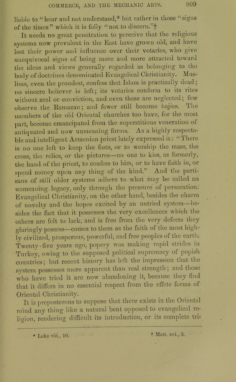liable to “hear and not understand,* but rather in those “signs of the times” which it is folly “not to diseern.”f It needs no great penetration to perceive that the religious systems now prevalent in the East have grown old, and have lost their power and influence over their votaries, who give unequivocal signs of being more and more attracted toward the ideas and views generally regarded as belonging to the body of doctrines denominated Evangelical Christianity. Mus- lims/even the proudest, confess that Islam is practically dead; no sincere believer is left; its votaries conform to its rites without zeal or conviction, and even these are neglected; few observe the Ramazan; and fewer still become hajies. The members of the old Oriental churches too have, for the most part, become emancipated from the superstitious veneration of antiquated and now unmeaning forms. As a highly respecta- ble and intelligent Armenian priest lately expressed it: “ There is no one left to keep the fasts, or to worship the mass, the cross, the relics, or the pictures—no one to kiss, as formerly, the hand of the priest, to confess to him, or to have faith in, or spend money upon any thing of the kind.” And the parti- sans of still older systems adhere to what may be called an unmeaning legacy, only through the pressure of persecution,' Evangelical Christianity, on the other hand, besides the charm of novelty and the hopes excited by an untried system—be- sides the fact that it possesses the very excellences which the others are felt to lack, and is free from the very defects they glaringly possess—comes to them as the faith of the most high- ly civilized, prosperous, powerful, and free peoples of the earth. Twenty-five years ago, popery was making rapid strides in Turkey, owing to the supposed political supremacy of popish countries; but recent history has left the impression that the svstem possesses more apparent than leal stiength , and those who have tried it are now abandoning it, because they find that it differs in no essential respect from the effete forms of Oriental Christianit\r. It is preposterous to suppose that there exists in the Oiientul mind any thing like a natural bent opposed to evangelical re- ligion, rendering difficult its introduction, or its complete tri- * Luke viii., 10. t Matt, xvi., 3.