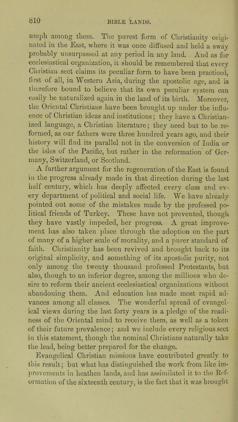 umph among them. The purest form of Christianity origi- nated in the East, where it was once diffused and held a sway probably unsurpassed at any period in any land. And as for ecclesiastical organization, it should be remembered that every Christian sect claims its peculiar form to have been practiced, first of all, in Western Asia, during the apostolic age, and is therefore bound to believe that its own peculiar system can easily be naturalized again in the land of its birth. Moreover, the Oriental Christians have been brought up under the influ- ence of Christian ideas and institutions; they have a Christian- ized language, a Christian literature; they need but to be re- formed, as our fathers were three hundred years ago, and their history will find its parallel not in the conversion of India or the isles of the Pacific, but rather in the reformation of Ger- many, Switzerland, or Scotland. A further argument for the regeneration of the East is found in the progress already made in that direction during the last half century, which has deeply affected every class and ev- ery department of political and social life. We have already pointed out some of the mistakes made by the professed po- litical friends of Turkey. These have not prevented, though they have vastly impeded, her progress. A great improve- ment has also taken place through the adoption on the part of many of a higher scale of morality, and a purer standard of faith. Christianity has been revived and brought back to its original simplicity, and something of its apostolic purity, not only among the twenty thousand professed Protestants, but also, though to an inferior degree, among the millions who de- sire to reform their ancient ecclesiastical organizations without abandoning them. And education has made most rapid ad- vances among all classes. The wonderful spread of evangel- ical views during the last forty years is a pledge of the readi- ness of the Oriental mind to receive them, as well as a token of their future prevalence; and we include every religious sect in this statement, though the nominal Christians naturally take the lead, being better prepared for the change. Evangelical Christian missions have contributed greatly to this result; but what has distinguished the work from like im- provements in heathen lands, and has assimilated it to the Ref- ormation of the sixteenth century, is the fact that it was brought