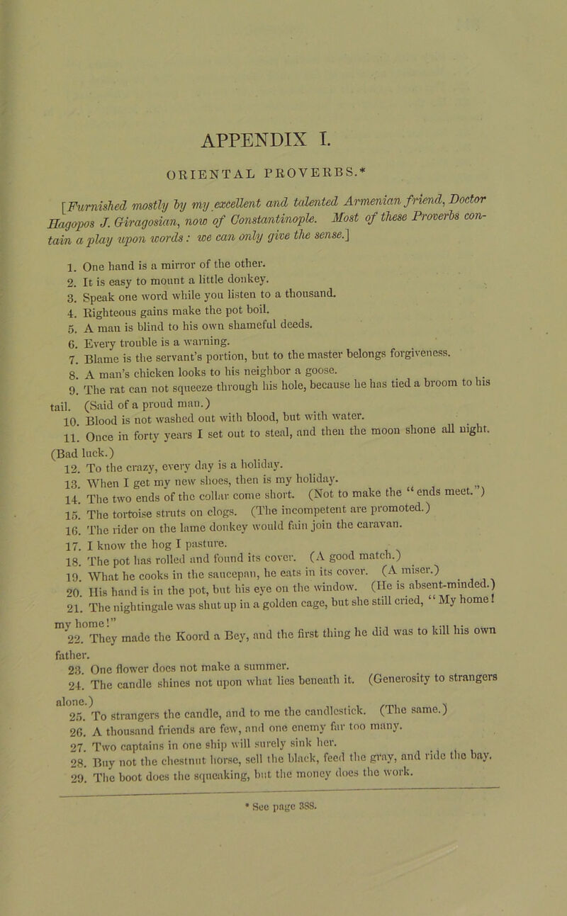 APPENDIX I. ORIENTAL PROVERBS.* [Furnished mostly by my excellent and talented Armenian friend, Doctor Hagopos J. Giragosian, now of Constantinople. Most of these Proverbs con- tain a play upon icords: we can only give the sense.] 1. One hand is a mirror of the other. 2. It is easy to mount a little donkey. 3. Speak one word while you listen to a thousand. 4. Righteous gains make the pot boil. 5. A man is blind to his own shameful deeds. 6. Every trouble is a warning. 7. Blame is the servant’s portion, but to the master belongs forgiveness. 8. A man’s chicken looks to his neighbor a goose. 9. The rat can not squeeze through his hole, because he has tied a broom to his tail. (Said of a proud man.) 10. Blood is not washed out with blood, but with water. 11. Once in forty years I set out to steal, and then the moon shone all night. (Bad luck.) 12. To the crazy, every day is a holiday. 13. When I get my new shoes, then is my holiday. 14. The two ends of the collar come short. (Not to make the “ ends meet. ) 15. The tortoise struts on clogs. (The incompetent are promoted.) 16. The rider on the lame donkey would fain join the caravan. 17. I know the hog I pasture. 18. The pot has rolled and found its cover. (A good match.) 19. What he cooks in the saucepan, he eats in its cover. (A miser.) 20. IBs hand is in the pot, but his eye on the window. (He is absent-minded.) 21. The nightingale was shut up in a golden cage, but she still cried, My home. m 22.°They made the Koord a Bey, and the first thing he did was to kill his own father. 23. One flower does not make a summer. 24. The candle shines not upon what lies beneath it. (Generosity to strangers alone.) v 25. To strangers the candle, and to me the candlestick. (The same.) 26. A thousand friends are few, and one enemy far too many. 27 Two captains in one ship will surely sink her. 28*. Buy not the chestnut horse, sell the black, feed the gray, and ride the bay. 29. The boot does the squeaking, but the money does the work.