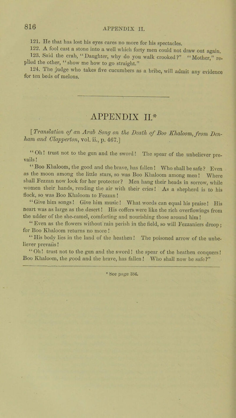 121. He that has lost his eyes cares no more for his spectacles. 122. A fool cast a stone into a well which forty men could not draw out again. 123. Said the crab, “Daughter, why do you walk crooked?” “Mother,” re- plied the other, “ show me how to go straight.” 124. The judge who takes five cucumbers as a bribe, will admit any evidence for ten beds of melons. APPENDIX II.* [ Translation of an Arab Song on the Death of Boo Khaloom, from Den- ham and Clapperton, vol. ii., p. 467.] Oh! tiust not to the gun and the sword! The spear of the unbeliever pre- vails ! “Boo Khaloom, the good and the brave, lias fallen ! Who shall be safe? Even as the moon among the little stars, so was Boo Ivhaloom among men! Where shall Fezzan now look for her protector? Men hang their heads in sorrow, while women their hands, rending the air with their cries! As a shepherd is to his flock, so was Boo Khaloom to Fezzan ! “Give him songs! Give him music! What words can equal his praise! His Heart was as large as the desert! His coffers were like the rich overflowings from the udder of the she-camel, comforting and nourishing those around him! “ Even as the flowers without rain perish in the field, so will Fezzaniers droop; for Boo Khaloom returns no more ! “His body lies in the land of the heathen! The poisoned arrow of the unbe- liever prevails! “Oh! trust not to the gun and the sword! the spear of the heathen conquers! Boo Khaloom, the good and the brave, has fallen ! Who shall now be safe?”