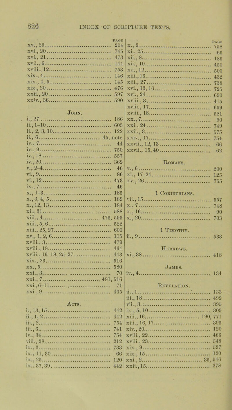 PAGK xv. , 29 204 xvi. , 20 745 xvi. , 21 473 xvii. , 0 144 xviii., 12 753 xix.,4 146 xix., 4, 5 145 xix., 20 476 xxii., 20 597 xx;v.,36 590 John. 1.. 27 186 11., 1-10 603 ii., 2, 3,10 122 11., 6 45, note iv., 7 44 iv., 9 750 iv., 18 557 iv. , 20 362 v. , 2-4 46 vi. , 9 86 vi., 12 473 ix. , 7 46 x. , 1-3 185 x.,3, 4, 5 189 x. , 12, 13 184 xi. , 31 588 xiii., 4 476, 593 xiii.,5, 6 522 xiii., 25, 27 600 xv., 1,2, 6 115 xviii., 3 479 xviii., 18 464 xviii., 16-18, 25-27 443 xix. , 23 516 xx. , 5 580 xxi. ,3 70 xxi., 7 481,516 xxi.,6-11 71 xxi., 9 465 Acts. 1., 13,15 442 11., 1, 2 442 111., 2 754 111.. 6 741 iv., 34 754 viii. ,28 212 ix. , 3 733 ix., 11,30 66 ix., 25 120 ix.. 37,89 442 x- > '•> 758 xi- , 25 66 xii., 8 iso xii., 10 450 xii. , 12 500 xiii. , 16 432 xiii., 27 738 xvi., 13, 16 725 xvi., 24 690 xviii., 3 415 xviii., 17 659 xviii., 18 521 xx. , 7 90 xxi. , 24 749 xxii. , 3 575 xxiv., 17 754 xxvii., 12, 13 66 xxvii., 15,40 62 Romans. v., 6 200 xi., 17-24 125 xv., 26 755 1 Corinthians. vii.,15 557 x., 7 748 x.,16 90 x. ,20 703 1 Timothy. ii., 9 533 Hebrews. xi. , 38 418 James. iv., 4 134 Revelation. 11., 1 / 133 111., 18 492 vii.,3.. 395 ix., 5,10 309 xiii., 16 190, 771 xiii. , 16, 17 395 xiv. ,20 120 xviii., 22 466 xviii., 23 548 xix., 9 597 xix., 15 120 xxi. , 2 35, 546 xxii. , 15 278