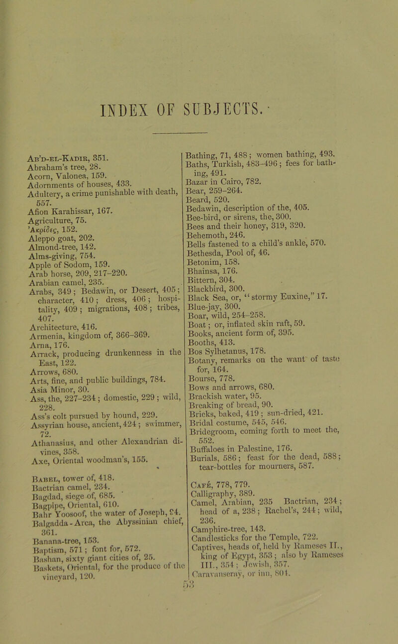 INDEX OF SUBJECTS. • Ab’d-el-Kadir, 351. Abraham’s tree, 28. Acoin, Valonea, 159. Adornments of houses, 433. Adultery, a crime punishable with death, 557. Afion Karahissar, 167. Agriculture, 75. 'AxpiSeg, 152. Aleppo goat, 202. Almond-tree, 142. Alms-giving, 754. Apple of Sodom, 159. Arab horse, 209, 217-220. Arabian camel, 235. Arabs, 349; Bedawin, or Desert, 405; character, 410; dress, 406; hospi- tality, 409 ; migrations, 408 ; tribes, 407. Architecture, 416. Armenia, kingdom of, 366-369. Arna, 176. Arrack, producing drunkenness in the East, 122. Arrows, 680. Arts, fine, and public buildings, 784. Asia Minor, 30. Ass, the, 227-234 ; domestic, 229 ; wild, 228. Ass’s colt pursued by hound, 229. Assyrian house, ancient, 424 ; swimmer, 72. Athanasius, and other Alexandrian di- vines, 358. Axe, Oriental woodman’s, 155. % Babee, tower of, 418. Bactrian camel, 234. Bagdad, siege of, 685. Bagpipe, Oriental, 610. Bahr Yoosoof, the water of Joseph, 24. Balgadda - Area, the Abyssinian chief, 361. Banana-tree, 153. Baptism, 571; font for, 672. Bashan, sixty ginnt cities of, 25. Baskets, Oriental, for the produce of the vineyard, 120. Bathing, 71, 488; women bathing, 493. Baths, Turkish, 483-496 ; fees for bath- ing, 491. Bazar in Cairo, 782. Bear, 259-264. Beard, 520. Bedawin, description of the, 405. Bee-bird, or sirens, the, 300. Bees and their honey, 319, 320. Behemoth, 246. Bells fastened to a child’s ankle, 570. Bethesda, Pool of, 46. Betonim, 158. Bhainsa, 176. Bittern, 304. Blackbird, 300. Black Sea, or, “ stormy Euxine,” 17. Blue-jay, 300. Boar, wild, 254-258. Boat; or, inflated skin raft, 59. Books, ancient form of, 395. Booths, 413. Bos Sylhetanus, 178. Botany, remarks on the want of taste for, 164. Bourse, 778. Bows and arrows, 680. Brackish water, 95. Breaking of bread, 90. Bricks, baked, 419 ; sun-dried, 421. Bridal costume, 545, 546. Bridegroom, coming forth to meet the, 552. Buffaloes in Palestine, 176. Burials, 586; feast for the dead, 588; tear-bottles for mourners, 587. Cafe, 778, 779. Calligraphy, 389. Camel, Arabian, 235 Bactrian, 234; head of a, 238 ; Rachel’s, 244 ; wild, 236. Camphire-tree, 143. Candlesticks for tho Temple, 722. Captives, heads of, held by Humeses IT., king of Egypt, 353; also by Raineses III., 354 : Jewish, 357. Caravanseruy, or inn, 801. O O