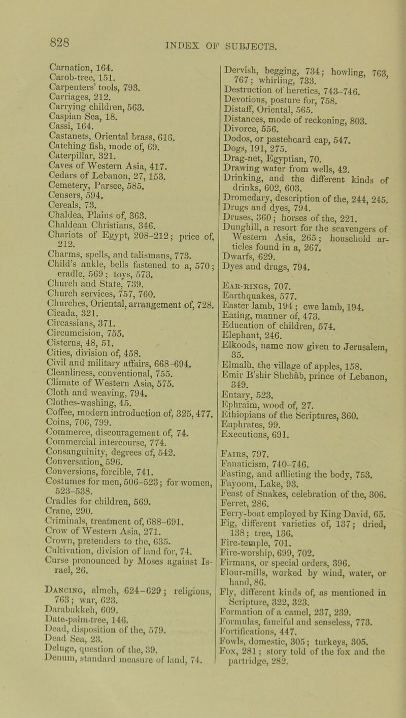 Carnation, 164. Carob-trec, 151. Carpenters’ tools, 703. Carriages, 212. Carrying children, 563. Caspian Sea, 18. Cassi, 164. Castanets, Oriental brass, 616. Catching fish, mode of, 60. Caterpillar, 321. Caves of Western Asia, 417. Cedars of Lebanon, 27,153. Cemetery, Parsee, 585. Censers, 504. Cereals, 73. Chaldea, Plains of, 363. Chaldean Christians, 346. Chariots of Egypt, 208-212; price of, 212. Charms, spells, and talismans, 773. Child’s ankle, bells fastened to a, 570; cradle, 560 ; toys, 573. Church and State, 730. Church services, 757, 760. Churches, Oriental, arrangement of, 728. Cicada, 321. Circassians, 371. Circumcision, 755. Cisterns, 48, 51. Cities, division of, 458. Civil and military affairs, 668-694. Cleanliness, conventional, 755. Climate of Western Asia, 575. Cloth and weaving, 704. Clothes-washing, 45. Coffee, modern introduction of, 325,477. Coins, 706, 700. Commerce, discouragement of, 74. Commercial intercourse, 774. Consanguinity, degrees of, 542. Conversation* 506. Conversions, forcible, 741. Costumes for men, 506-523; for women, 523-538. Cradles for children, 569. Crane, 290. Criminals, treatment of, 688-691. Crow of Western Asia, 271. Crown, pretenders to the, 635. Cultivation, division of land for, 74. Curse pronounced by Moses against Is- rael, 26. Dancing, almeh, 624-629; religious, 763; war, 628. Darabukkeh, 609. Date-palm-tree, 146. Dead, disposition of the, 570. Dead Sea, 23. Deluge, question of the, 39. Denum, standard measure of land, 74. I Dervish, begging, 734; howling, 763 767; whirling, 733. Destruction of heretics, 743-746. Devotions, posture for, 758. Distaff, Oriental, 565. Distances, mode of reckoning, 803. Divorce, 556. Dodos, or pasteboard cap, 547. Dogs, 191, 275. Drag-net, Egyptian, 70. Drawing water from wells, 42. Drinking, and the different kinds of drinks, 602, 603. Dromedary, description of the, 244, 245. Drugs and dyes, 794. Druses, 360; horses of the, 221. Dunghill, a resort for the scavengers of Western Asia, 265; household ar- ticles found in a, 267. Dwarfs, 629. Dyes and drugs, 794. Ear-kings, 707. Earthquakes, 577. Easter lamb, 194 ; ewe Lamb, 194. Eating, manner of, 473. Education of children, 574. Elephant, 246. Elkoods, name now given to Jerusalem, 35. Elmalu, the village of apples, 158. Emir B’shir Shehab, prince of Lebanon, 349. Entary, 523. Ephraim, wood of, 27. Ethiopians of the Scriptures, 360. Euphrates, 99. Executions, 691. Fairs, 797. Fanaticism, 740-746. Fasting, and afflicting the body, 753. Fayoom, Lake, 93. Feast of Snakes, celebration of the, 306. Ferret, 286. Ferry-boat employed by King David, 65. Fig, different varieties of, 137; dried, 138; tree, 136. Fire-temple, 701. Fire-worship, 699, 702. Firmans, or special orders, 396. Flour-mills, worked by wind, water, or hand, 86. Fly, different kinds of, as mentioned in Scripture, 322, 323. Formation of a camel, 237, 239. Formulas, fanciful and senseless, 773. Fortifications, 447. Fowls, domestic, 305; turkeys, 305. Fox, 281 ; story told of the fox and the partridge, 282.