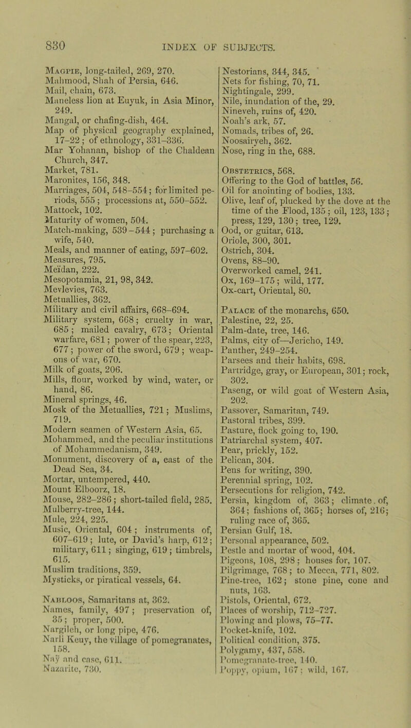 Magpie, long-tailed, 209, 270. Malnnood, Shah of Persia, 646. Mail, chain, 673. Maneless lion at Euyuk, in Asia Minor, 249. Mangal, or chafing-dish, 404. Map of physical geography explained, 17-22 ; of ethnology, 331-336. Mar Yohanan, bishop of the Chaldean Church, 347. Market, 781. Maronites, 166, 348. Marriages, 604, 648-554; for limited pe- riods, 555 ; processions at, 550-552. Mattock, 102. Maturity of women, 504. Match-making, 539-544; purchasing a wife, 540. Meals, and manner of eating, 597-602. Measures, 795. Me'idan, 222. Mesopotamia, 21, 98, 342. Mevlevies, 763. Metuallies, 362. Military and civil affairs, 668-694. Military system, 668; cruelty in war, 685 ; mailed cavalry, 673; Oriental warfare, 681; power of the spear, 223, 677 ; power of the sword, 679 ; weap- ons of war, 670. Milk of goats, 206. Mills, flour, worked by wind, water, or hand, 86. Mineral springs, 46. Mosk of the Metuallies, 721; Muslims, 719. Modern seamen of Western Asia, 65. Mohammed, and the peculiar institutions of Mohammedanism, 349. Monument, discovery of a, east of the Dead Sea, 34. Mortar, untempered, 440. Mount Elboorz, 18. Mouse, 282-286; short-tailed field, 285. Mulberry-tree, 144. Mule, 224, 225. Music, Oriental, 604; instruments of, 607-619; lute, or David’s harp, 612; military, 611; singing, 619 ; timbrels, 615. Muslim traditions, 359. Mysticks, or piratical vessels, 64. Nahi.oos, Samaritans at, 362. Names, family, 497; preservation of, 35; proper, 500. Nargilch, or long pipe, 476. Narli Keuv, the village of pomegranates, 158. Nay and case, 611. Nazarite, 730. Nestorians, 344, 345. Nets for fishing, 70, 71. Nightingale, 299. Nile, inundation of the, 29. Nineveh, ruins of, 420. Noah’s ark, 57. Nomads, tribes of, 26. Noosairyeh, 362. Nose, ring in the, 688. Obstetrics, 568. Offering to the God of battles, 56. Oil for anointing of bodies, 133. Olive, leaf of, plucked by the dove at the time of the Elood, 135; oil, 123,133; press, 129, 130; tree, 129. Ood, or guitar, 613. Oriole, 300, 301. Ostrich, 304. Ovens, 88-90. Overworked camel, 241. Ox, 169-175 ; wild, 177. Ox-cart, Oriental, 80. Palace of the monarchs, 650. Palestine, 22, 25. Palm-date, tree, 146. Palms, city of—Jericho, 149. Panther, 249-254. Parsees and their habits, 698. Partridge, gray, or European, 301; rock, 302. Paseng, or wild goat of Western Asia, 202. Passover, Samaritan, 749. Pastoral tribes, 399. Pasture, flock going to, 190. Patriarchal system, 407. Pear, prickly, 152. Pelican, 304. Pens for writing, 390. Perennial spring, 102. Persecutions for religion, 742. Persia, kingdom of, 363; climate. of, 364; fashions of, 365; horses of, 216; ruling race of, 365. Persian Gulf, 18. Personal appearance, 502. Pestle and mortar of wood, 404. Pigeons, 108, 298; houses for, 107. Pilgrimage, 768; to Mecca, 771, 802. Pine-tree, 162; stone pine, cone and nuts, 163. Pistols, Oriental, 672. Places of worship, 712-727. Plowing and plows, 75-77. Pocket-knife, 102. Political condition, 375. Polygamy, 437, 558. Pomegranate-tree, 140. Poppy, opium, 167; wild, 167.