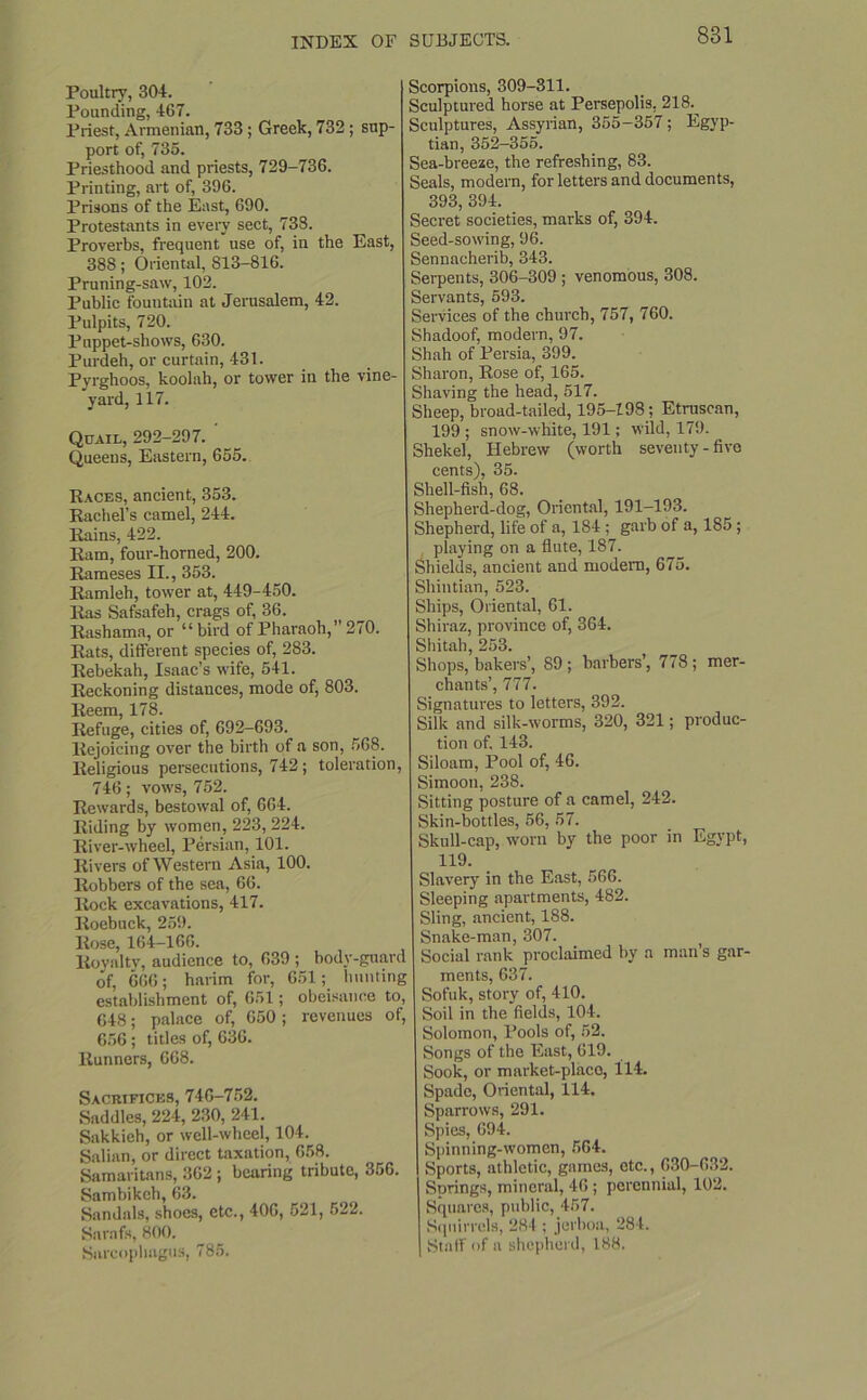 Poultry, 304. Pounding, 467. Priest, Armenian, 733 ; Greek, 732 ; sup- port of, 735. Priesthood and priests, 729-736. Printing, art of, 396. Prisons of the East, 690. Protestants in every sect, 738. Proverbs, frequent use of, in the East, 388; Oriental, S13-816. Pruning-saw, 102. Public fountain at Jerusalem, 42. Pulpits, 720. Puppet-shows, 630. Purdeh, or curtain, 431. Pyrghoos, koolah, or tower in the vine- yard, 117. Quail, 292-297. Queens, Eastern, 655. Races, ancient, 353. Rachel’s camel, 244. Rains, 422. Ram, four-horned, 200. Rameses II., 353. Ramleh, tower at, 449-450. Ras Safsafeh, crags of, 36. Rashama, or “ bird of Pharaoh,” 270. Rats, different species of, 283. Rebekah, Isaac’s wife, 541. Reckoning distances, mode of, 803. Reem, 178. Refuge, cities of, 692-693. Rejoicing over the birth of a son, 568. Religious persecutions, 742; toleration, 746; vows, 752. Rewards, bestowal of, 664. Riding by women, 223, 224. River-wheel, Persian, 101. Rivers of Western Asia, 100. Robbers of the sea, 66. Rock excavations, 417. Roebuck, 259. Rose, 164-166. Royalty, audience to, 639 ; body-guard of, 666; harim for, 651; hunting establishment of, 651; obeisance to, 648; palace of, 650 ; revenues of, 656; titles of, 636. Runners, 668. Sacrifices, 746-752. Saddles, 224, 230, 241. Sakkieh, or well-wheel, 104. Salian, or direct taxation, 658. Samaritans, 362; bearing tribute, 356. Sambikeh, 63. Sandals, shoes, etc., 406, 521, 522. Sarafs, 800. Sarcophagus, 785. Scorpions, 309-311. Sculptured horse at Persepolis, 218.^ Sculptures, Assyrian, 355-357; Egyp- tian, 352-355. Sea-breeze, the refreshing, 83. Seals, modern, for letters and documents, 393, 394. Secret societies, marks of, 394. Seed-sowing, 96. Sennacherib, 343. Serpents, 306-309 ; venomous, 308. Servants, 593. Services of the church, 757, 760. Shadoof, modern, 97. Shah of Persia, 399. Sharon, Rose of, 165. Shaving the head, 517. Sheep, broad-tailed, 195-198; Etruscan, 199 ; snow-white, 191; wild, 179. Shekel, Hebrew (worth seventy-five cents), 35. Shell-fish, 68. Shepherd-dog, Oriental, 191-193. Shepherd, life of a, 184 ; garb of a, 185; playing on a flute, 187. Shields, ancient and modem, 675. Shintian, 523. Ships, Oriental, 61. Shiraz, province of, 364. Shitah, 253. Shops, bakers’, 89 ; barbers’, 778 ; mer- chants’, 777. Signatures to letters, 392. Silk and silk-worms, 320, 321; produc- tion of. 143. Siloam, Pool of, 46. Simoon, 238. Sitting posture of a camel, 242. Skin-bottles, 56, 57. Skull-cap, worn by the poor in Egypt, 119. Slavery in the East, 566. Sleeping apartments, 482. Sling, ancient, 188. Snake-man, 307. Social rank proclaimed by a man’s gar- ments, 637. Sofuk, story of, 410. Soil in the fields, 104. Solomon, Pools of, 52. Songs of the East, 619. Sook, or market-place, 114. Spade, Oriental, 114. Sparrows, 291. Spies, 694. Spinning-women, 564. Sports, athletic, games, etc., 630-632. Springs, mineral, 46 ; perennial, 102. Squares, public, 457. Squirrels, 284 ; jerboa, 284. Staff of a shepherd, 188.
