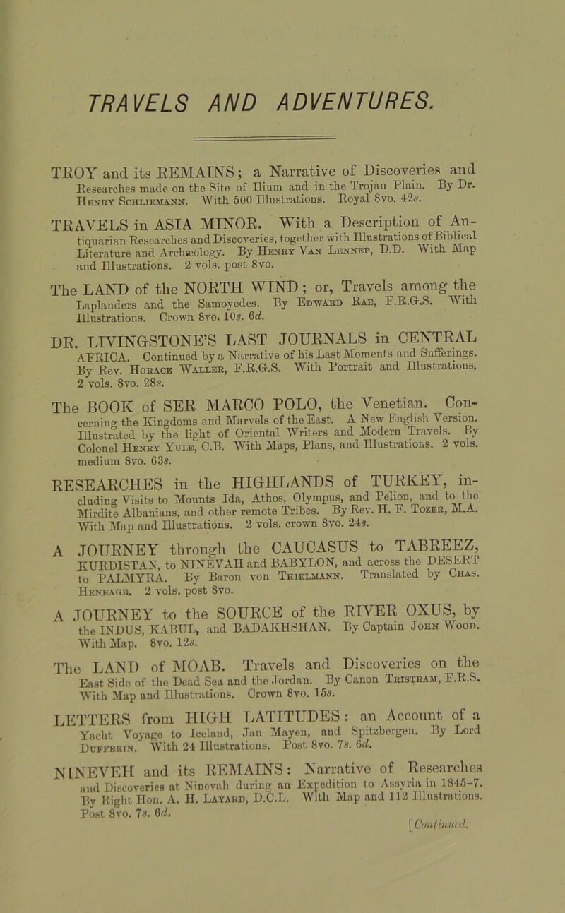 TRAVELS AND ADVENTURES. TROY and its REMAINS; a Narrative of Discoveries and Researches made, on the Site of Ilium and in the Trojan Plain. By Dr. Henry Schi.iema.nn. With 500 Illustrations. Royal 8vo. 42s. TRAVELS in ASIA MINOR. With a Description of An- tiquarian Researches and Discoveries, together with Illustrations of Biblical Literature and Archseology. By Henry Van Lennep, D.D. With Map and Illustrations. 2 vols. post 8vo. The LAND of the NORTH WIND; or, Travels among the Laplanders and the Samoyedes. By Edward Rae, F.R.G.S. With Illustrations. Crown 8yo. 10s. 6d. DR. LIVINGSTONE’S LAST JOURNALS in CENTRAL AFRICA. Continued by a Narrative of his Last Moments and Sufferings. By Rev. Horace Waller, E.R.G.S. With Portrait and Illustrations. 2 vols. 8vo. 28s. The BOOK of SER MARCO POLO, the Venetian. Con- cerning the Kingdoms and Marvels of the East. A New English Version. Illustrated by the light of Oriental Writers and Modern Travels. By Colonel Henry Yule, C.B. AVith Maps, Plans, and Hlustrations. 2 vols. medium 8vo. 63s. RESEARCHES in the HIGHLANDS of TURKEY, in- cluding Visits to Mounts Ida, Athos, Olympus, and Pelion, and to the Mirdite Albanians, and other remote Tribes. By Rev. H. F. Tozer, M.A. AVith Map and Illustrations. 2 vols. crown 8vo. 24-s. A JOURNEY through the CAUCASUS to TABREEZ, KURDISTAN, to NINEVAH and BABYLON, and across the DESERT to PALMYRA. By Baron von Thielmann. Translated by Chas. Heneage. 2 vols. post 8vo. A JOURNEY to the SOURCE of the RIVER OXUS, by the INDUS, KABUL, and BADAKIlSnAN. By Captain John Wood. AVith Map. 8vo. 12s. The LAND of MOAB. Travels and Discoveries on the East Side of tho Dead Sea and the Jordan. By Canon Tristram, E.R.S. With Map and Illustrations. Crown 8vo. 15s. LETTERS from HIGH LATITUDES : an Account of a Yacht Voyage to Iceland, Jan Mayen, and Spitzhergen. By Lord Dufferin. With 24 Illustrations. Post 8vo. 7s. 6d. NINEVEH and its REMAINS: Narrative of Researches and Discoveries at Ninevah during an Expedition to Assyria in 1845-7. By Right Hon. A. H. La yard, D.C.L. With Map and 112 Illustrations. Post 8 vo. 7s. \Conihmcd.
