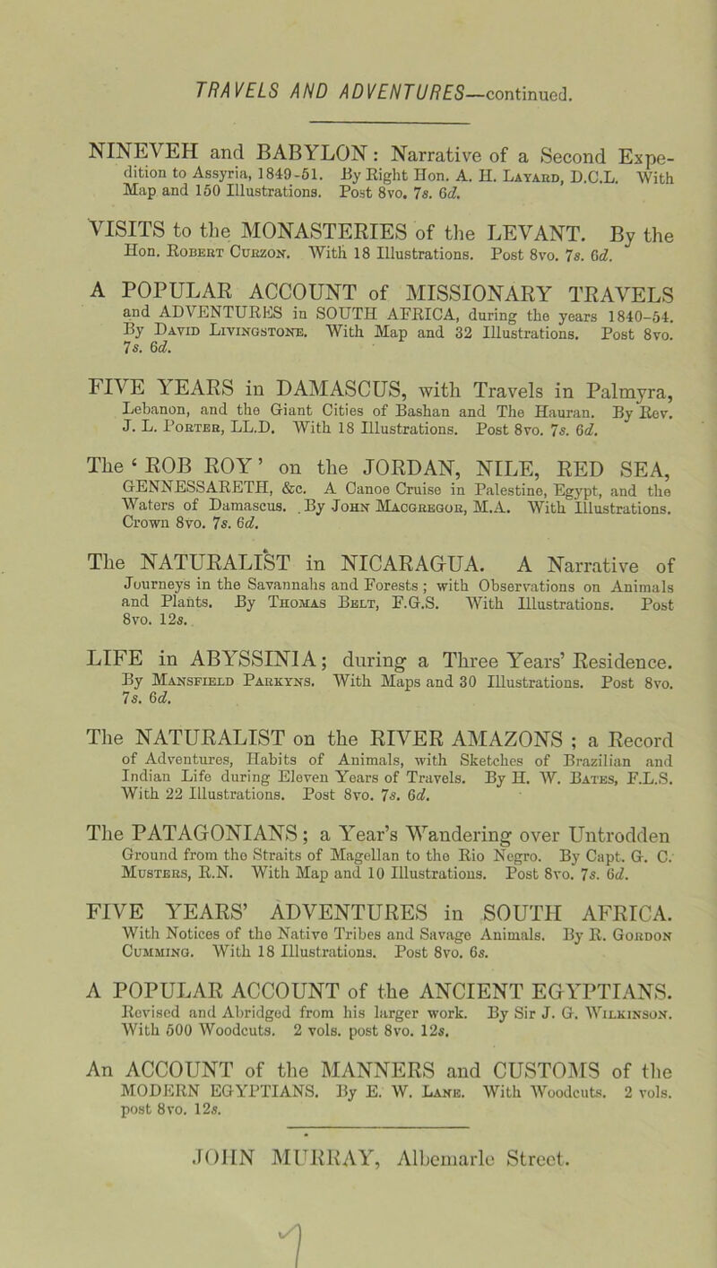 NINEVEH and BABYLON: Narrative of a Second Expe- dition to Assyria, 1849-51. By Eight Hon. A. H. Layaed, D.C.L. With Map and 150 Illustrations. Post 8vo. 7s. 6d. VISITS to the MONASTERIES of the LEVANT. By the Hon. Robeet Cuezon. With 18 Illustrations. Post 8vo. 7s. 6d. A POPULAR ACCOUNT of MISSIONARY TRAVELS and ADVENTURES in SOUTH APEICA, during the years 1840-54. By David Livingstone. With Map and 32 Illustrations. Post 8vo. 7s. 6d. FIVE \ EARS in DAMASCUS, with Travels in Palmyra, Lebanon, and the Giant Cities of Bashan and The Hauran. By Eev. J. L. Poetee, LL.D. With 18 Illustrations. Post 8vo. 7s. Gd. The 4 ROB ROY ’ on the JORDAN, NILE, RED SEA, GENNESSARETH, &c. A Canoe Cruise in Palestine, Egypt, and the Waters of Damascus. . By John Macgeegoe, M.A. With Illustrations. Crown 8vo. 7s. Gd. The NATURALIST in NICARAGUA. A Narrative of Journeys in the Savannahs and Forests ; with Observations on Animals and Plants. By Thomas Belt, P.G.S. With Illustrations. Post 8vo. 12s. LIFE in ABYSSINIA; during a Three Years’Residence. By Mansfield Paekyns. With Maps and 30 Illustrations. Post 8vo. 7s. 6d. The NATURALIST on the RIVER AMAZONS ; a Record of Adventures, Habits of Animals, with Sketches of Brazilian and Indian Life during Eleven Years of Travels. By H. W. Bates, E.L.S. With 22 Illustrations. Post 8vo. 7s. Gd. The PATAGONIANS; a Year’s Wandering over Untrodden Ground from the Straits of Magellan to the Eio Negro. By Capt. G. C. Mustees, E.N. With Map and 10 Illustrations. Post 8vo. 7s. Gd. FIVE YEARS’ ADVENTURES in SOUTH AFRICA. With Notices of the Native Tribes and Savage Animals. By It. Goedon Cumming. With 18 Illustrations. Post 8vo. 6s. A POPULAR ACCOUNT of the ANCIENT EGYPTIANS. Kovised and Abridged from his larger work. By Sir J. G. Wilkinson. With 600 Woodcuts. 2 vols. post 8vo. 12s. An ACCOUNT of the MANNERS and CUSTOMS of the MODERN EGYPTIANS. By E. W. Lane. With Woodcuts. 2 vols. post 8 vo. 12s. JOHN MURRAY, Albemarle Street. 1