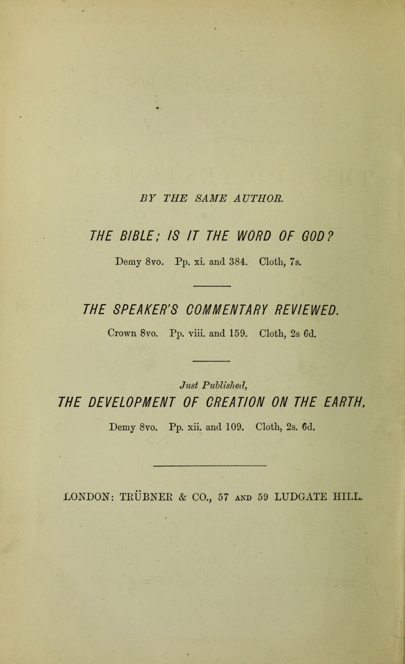 BY THE SAME AUTHOR. THE BIBLE; IS IT THE WORD OF GOD? Demy 8vo. Pp. xi. and 384. Cloth, 7s. THE SPEAKER'S COMMENTARY REVIEWED. Crown 8vo. Pp. viii. and 159. Cloth, 2s 6d. Just Puhlished, THE DEVELOPMENT OF CREATION ON THE EARTH. Demy 8vo. Pp. xih and 109. Cloth, 2s. 6d. LONDON: TEUBNEE & CO., 57 and 59 LUDGATE HILL.