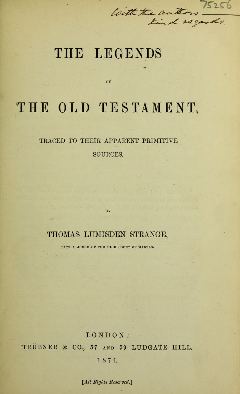 THE LEGENDS OF THE OLD TESTAMENT, TKACED TO THEIR APPARENT PRIMITIVE SOURCES. BY THOMAS LUMISDEN STKANGE, LATE A JUDGE OF THE HIGH COURT OF MADRAS. LONDON; TEUBNER & CO., 67 and 59 LUDGATE HILD 18 74. {All Rights Reserved.^