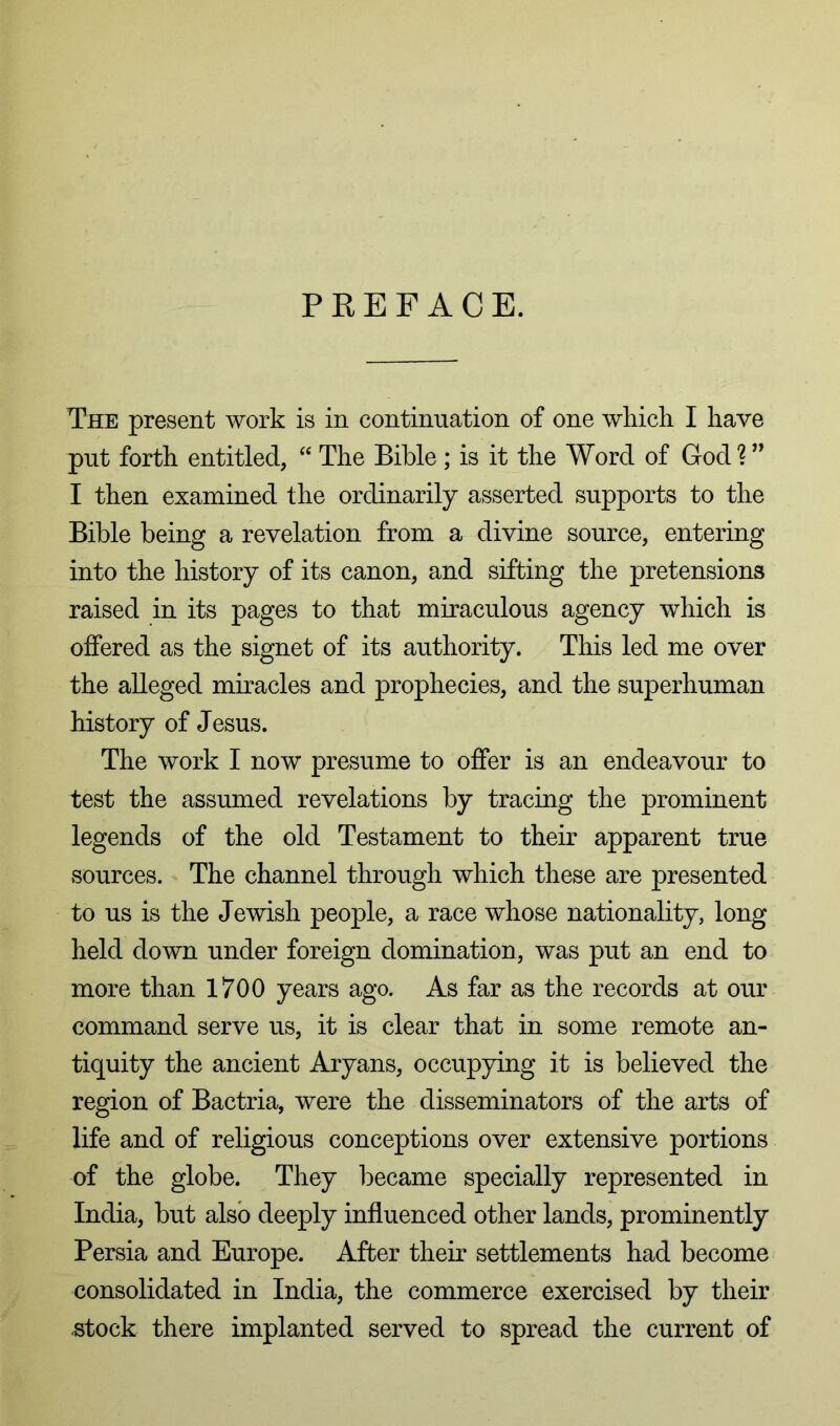 PREFACE. The present work is in continuation of one wkicli I have put forth entitled, “ The Bible ; is it the Word of God?” I then examined the ordinarily asserted supports to the Bible being a revelation from a divine source, entering into the history of its canon, and sifting the pretensions raised in its pages to that miraculous agency which is offered as the signet of its authority. This led me over the alleged miracles and prophecies, and the superhuman history of Jesus. The work I now presume to offer is an endeavour to test the assumed revelations by tracing the prominent legends of the old Testament to their apparent true sources. The channel through which these are presented to us is the Jewish people, a race whose nationality, long held down under foreign domination, was put an end to more than 1700 years ago. As far as the records at our command serve us, it is clear that in some remote an- tiquity the ancient Aryans, occupying it is believed the region of Bactria, were the disseminators of the arts of life and of religious conceptions over extensive portions of the globe. They became specially represented in India, but also deeply influenced other lands, prominently Persia and Europe. After their settlements had become consolidated in India, the commerce exercised by their ^tock there implanted served to spread the current of