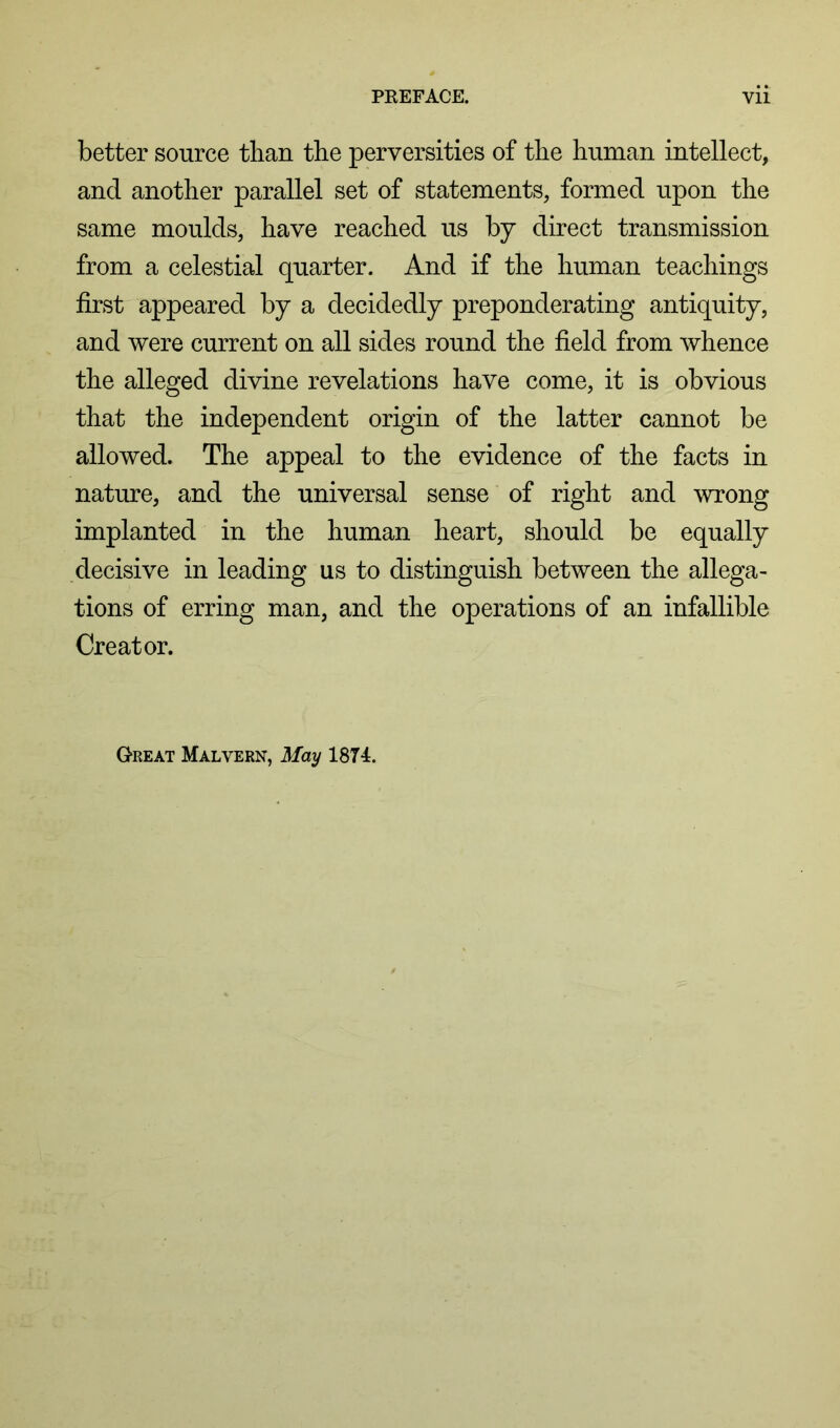 better source than the perversities of the human intellect, and another parallel set of statements, formed upon the same moulds, have reached us by direct transmission from a celestial quarter. And if the human teachings first appeared by a decidedly preponderating antiquity, and were current on all sides round the field from whence the alleged divine revelations have come, it is obvious that the independent origin of the latter cannot be allowed. The appeal to the evidence of the facts in nature, and the universal sense of right and wrong implanted in the human heart, should be equally decisive in leading us to distinguish between the allega- tions of erring man, and the operations of an infallible Creator. Great Malvern, May 1874.